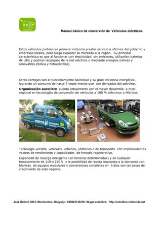 Manual básico de conversión de Vehículos eléctricos.




    Estos vehículos podrían en primera instancia prestar servicio a oficinas del gobierno y
    empresas locales, para luego expandir su mercado a la región. Su principal
    característica es que al funcionar con electricidad sin emisiones, utilizarían baterías
    de Litio y podrían recargase de la red eléctrica o mediante energías nativas y
    renovables (Eólica y Fotoeléctrica).




    Otras ventajas son el funcionamiento silencioso y su gran eficiencia energética,
    logrando un consumo de hasta 7 veces menos que con derivados del petróleo.
    Organización Autolibre cuenta actualmente con el mayor desarrollo a nivel
    regional en tecnologías de conversión de vehículos a 100 % eléctricos o Híbridos.




    Tecnología versátil, vehículos urbanos, utilitarios o de transporte con impresionantes
    valores de rendimiento y capacidades de frenado regenerativo.
    Capacidad de recarga inteligente (en horarios determinados) y en cualquier
    tomacorriente de 110 o 220 V y la posibilidad de rápida respuesta a la demanda con
    técnicas de equipos modulares y conversiones completas en 6 días son las bases del
    crecimiento de este negocio.




José Belloni 3813- Montevideo- Uruguay- 059825132478- Skype:autolibre- http://autolibre.redtienda.net
 
