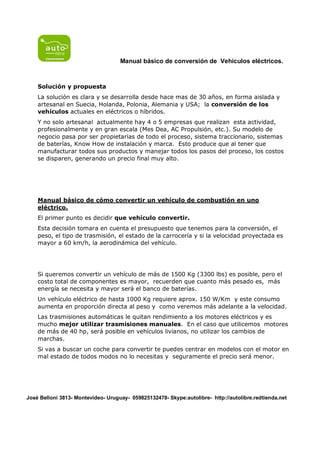 Manual básico de conversión de Vehículos eléctricos.



    Solución y propuesta
    La solución es clara y se desarrolla desde hace mas de 30 años, en forma aislada y
    artesanal en Suecia, Holanda, Polonia, Alemania y USA; la conversión de los
    vehículos actuales en eléctricos o híbridos.
    Y no solo artesanal actualmente hay 4 o 5 empresas que realizan esta actividad,
    profesionalmente y en gran escala (Mes Dea, AC Propulsión, etc.). Su modelo de
    negocio pasa por ser propietarias de todo el proceso, sistema traccionario, sistemas
    de baterías, Know How de instalación y marca. Esto produce que al tener que
    manufacturar todos sus productos y manejar todos los pasos del proceso, los costos
    se disparen, generando un precio final muy alto.




    Manual básico de cómo convertir un vehículo de combustión en uno
    eléctrico.
    El primer punto es decidir que vehículo convertir.
    Esta decisión tomara en cuenta el presupuesto que tenemos para la conversión, el
    peso, el tipo de trasmisión, el estado de la carrocería y si la velocidad proyectada es
    mayor a 60 km/h, la aerodinámica del vehículo.




    Si queremos convertir un vehículo de más de 1500 Kg (3300 lbs) es posible, pero el
    costo total de componentes es mayor, recuerden que cuanto más pesado es, más
    energía se necesita y mayor será el banco de baterías.
    Un vehículo eléctrico de hasta 1000 Kg requiere aprox. 150 W/Km y este consumo
    aumenta en proporción directa al peso y como veremos más adelante a la velocidad.
    Las trasmisiones automáticas le quitan rendimiento a los motores eléctricos y es
    mucho mejor utilizar trasmisiones manuales. En el caso que utilicemos motores
    de más de 40 hp, será posible en vehículos livianos, no utilizar los cambios de
    marchas.
    Si vas a buscar un coche para convertir te puedes centrar en modelos con el motor en
    mal estado de todos modos no lo necesitas y seguramente el precio será menor.




José Belloni 3813- Montevideo- Uruguay- 059825132478- Skype:autolibre- http://autolibre.redtienda.net
 