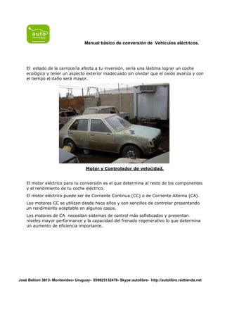 Manual básico de conversión de Vehículos eléctricos.




    El estado de la carrocería afecta a tu inversión, sería una lástima lograr un coche
    ecológico y tener un aspecto exterior inadecuado sin olvidar que el oxido avanza y con
    el tiempo el daño será mayor.




                                     Motor y Controlador de velocidad.


    El motor eléctrico para tu conversión es el que determina al resto de los componentes
    y el rendimiento de tu coche eléctrico.
    El motor eléctrico puede ser de Corriente Continua (CC) o de Corriente Alterna (CA).
    Los motores CC se utilizan desde hace años y son sencillos de controlar presentando
    un rendimiento aceptable en algunos casos.
    Los motores de CA necesitan sistemas de control más sofisticados y presentan
    niveles mayor performance y la capacidad del frenado regenerativo lo que determina
    un aumento de eficiencia importante.




José Belloni 3813- Montevideo- Uruguay- 059825132478- Skype:autolibre- http://autolibre.redtienda.net
 