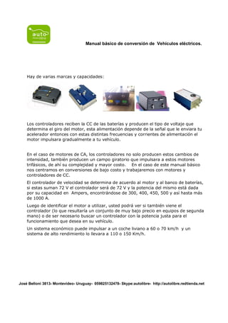 Manual básico de conversión de Vehículos eléctricos.




    Hay de varias marcas y capacidades:




    Los controladores reciben la CC de las baterías y producen el tipo de voltaje que
    determina el giro del motor, esta alimentación depende de la señal que le enviara tu
    acelerador entonces con estas distintas frecuencias y corrientes de alimentación el
    motor impulsara gradualmente a tu vehículo.


    En el caso de motores de CA, los controladores no solo producen estos cambios de
    intensidad, también producen un campo giratorio que impulsara a estos motores
    trifásicos, de ahí su complejidad y mayor costo. En el caso de este manual básico
    nos centramos en conversiones de bajo costo y trabajaremos con motores y
    controladores de CC.
    El controlador de velocidad se determina de acuerdo al motor y al banco de baterías,
    si estas suman 72 V el controlador será de 72 V y la potencia del mismo está dada
    por su capacidad en Ampers, encontrándose de 300, 400, 450, 500 y así hasta más
    de 1000 A.
    Luego de identificar el motor a utilizar, usted podrá ver si también viene el
    controlador (lo que resultaría un conjunto de muy bajo precio en equipos de segunda
    mano) o de ser necesario buscar un controlador con la potencia justa para el
    funcionamiento que desea en su vehículo.
    Un sistema económico puede impulsar a un coche liviano a 60 o 70 km/h y un
    sistema de alto rendimiento lo llevara a 110 o 150 Km/h.




José Belloni 3813- Montevideo- Uruguay- 059825132478- Skype:autolibre- http://autolibre.redtienda.net
 