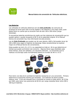 Manual básico de conversión de Vehículos eléctricos.




    Las Baterías
    Las utilizadas en vehículos eléctricos son de ciclo profundo, las comunes de
    arranque te sirven pero solo si te las regalan o las obtienes a muy bajo costo, pues
    debes tener en cuenta que su duración será de solo 100 a 200 siclos (carga-
    descarga).
    Si encuentras baterías económicas de medio uso hay sistemas de recuperación que se
    pueden aplicar y quizás recuperes el 80 % de la capacidad original. En el Manual
    técnico de conversión hay mas información de este proceso.
    Las de Ciclo Profundo que pueden ser de vaso abierto, AGM o Gel pueden durar de
    400 a 800 ciclos según el régimen de descarga. Estas características se explican
    mejor en el Manual técnico de conversiones.
    Estas pueden ser de 6, 8 o 12 V y su capacidad se mide en Ah lo que determina el
    tiempo que puede suministrar ese consumo. Algunas llevan agua destilada cada
    tanto tiempo, otras son selladas y no requieren atención. La conversión que tú
    realices si es de bajo costo normalmente estará en el orden de 48 V o 72 V.




    Para tener una idea de la cantidad de baterías necesarias en una conversión. Primero
    determina la autonomía mínima que necesitas. Con baterías de plomo puedes
    obtener unos 6 Km por kilowatt hora y tomando en cuenta un peso aprox. de 33 Kg
    por KWH, para tener una autonomía de 60 Km por carga necesitas llevar entre 200 y
    300 kg en baterías.




José Belloni 3813- Montevideo- Uruguay- 059825132478- Skype:autolibre- http://autolibre.redtienda.net
 