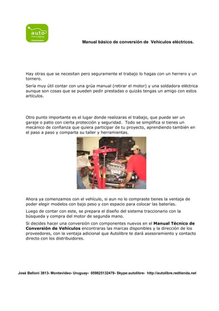 Manual básico de conversión de Vehículos eléctricos.




    Hay otras que se necesitan pero seguramente el trabajo lo hagas con un herrero y un
    tornero.
    Sería muy útil contar con una grúa manual (retirar el motor) y una soldadora eléctrica
    aunque son cosas que se pueden pedir prestadas o quizás tengas un amigo con estos
    artículos.




    Otro punto importante es el lugar donde realizaras el trabajo, que puede ser un
    garaje o patio con cierta protección y seguridad. Todo se simplifica si tienes un
    mecánico de confianza que quiera participar de tu proyecto, aprendiendo también en
    el paso a paso y comparta su taller y herramientas.




    Ahora ya comenzamos con el vehículo, si aun no lo compraste tienes la ventaja de
    poder elegir modelos con bajo peso y con espacio para colocar las baterías.
    Luego de contar con este, se prepara el diseño del sistema traccionario con la
    búsqueda y compra del motor de segunda mano.
    Si decides hacer una conversión con componentes nuevos en el Manual Técnico de
    Conversión de Vehículos encontraras las marcas disponibles y la dirección de los
    proveedores, con la ventaja adicional que Autolibre te dará asesoramiento y contacto
    directo con los distribuidores.




José Belloni 3813- Montevideo- Uruguay- 059825132478- Skype:autolibre- http://autolibre.redtienda.net
 