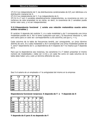 Manual de Estadística Pag. 35
1ª) Si X es independiente de Y, las distribuciones condicionadas de X/Yj son idénticas a la
distribución marginal de X.
2ª) Si X es independiente de Y, Y es independiente de X.
3ª) Si X e Y son 2 variables estadísticamente independientes, su covarianza es cero. La
recíproca de esta propiedad no es cierta, es decir, la covarianza de 2 variables puede
tomar valor cero, y no ser independientes.
3.3.2.Dependencia funcional ( existe una relación matemática exacta entre
ambas variables )
El carácter X depende del carácter Y, si a cada modalidad yj de Y corresponde una única
modalidad posible de X. Por lo tanto cualquiera que sea j, la frecuencia absoluta nij vale
cero salvo para un valor de i correspondiente a una columna j tal que nij = n.j
Cada columna de la tabla de frecuencias tendrá, por consiguiente, un único término
distinto de cero. Si a cada modalidad xi de X corresponde una única modalidad posible de
Y, será Y dependiente de X. La dependencia de X respecto de Y no implica que Y dependa
de X.
Para que la dependencia sea recíproca, los caracteres X e Y deben presentar el mismo
número de modalidades ( debe ser n=m) y en cada fila como en cada columna de la
tabla debe haber uno y solo un término diferente de cero.
Sea X el salario de un empleado e Y la antigüedad del mismo en la empresa
X 
Y
1 3 5 7 9
100 15 0 0 0 0
120 0 20 0 0 0
140 0 0 30 0 0
160 0 0 0 25 0
180 0 0 0 0 10
Dependencia funcional recíproca: X depende de Y e Y depende de X
X 
Y
1 3 5 7 9 10
100 15 0 0 0 0 0
120 0 20 0 0 0 0
140 0 0 30 0 12 0
160 0 0 0 25 0 0
180 0 0 0 0 0 9
Y depende de X pero X no depende de Y
 