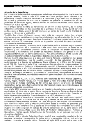 Manual de Estadística Pag. 4
Historia de la Estadística
Los comienzos de la estadística pueden ser hallados en el antiguo Egipto, cuyos faraones
lograron recopilar, hacia el año 3050 antes de Cristo, prolijos datos relativos a la
población y la riqueza del país. De acuerdo al historiador griego Heródoto, dicho registro
de riqueza y población se hizo con el objetivo de preparar la construcción de las
pirámides. En el mismo Egipto, Ramsés II hizo un censo de las tierras con el objeto de
verificar un nuevo reparto.
En el antiguo Israel la Biblia da referencias, en el libro de los Números, de los datos
estadísticos obtenidos en dos recuentos de la población hebrea. El rey David por otra
parte, ordenó a Joab, general del ejército hacer un censo de Israel con la finalidad de
conocer el número de la población.
También los chinos efectuaron censos hace más de cuarenta siglos. Los griegos
efectuaron censos periódicamente con fines tributarios, sociales (división de tierras) y
militares (cálculo de recursos y hombres disponibles). La investigación histórica revela
que se realizaron 69 censos para calcular los impuestos, determinar los derechos de voto
y ponderar la potencia guerrera.
Pero fueron los romanos, maestros de la organización política, quienes mejor supieron
emplear los recursos de la estadística. Cada cinco años realizaban un censo de la
población y sus funcionarios públicos tenían la obligación de anotar nacimientos,
defunciones y matrimonios, sin olvidar los recuentos periódicos del ganado y de las
riquezas contenidas en las tierras conquistadas. Para el nacimiento de Cristo sucedía uno
de estos empadronamientos de la población bajo la autoridad del imperio.
Durante los mil años siguientes a la caída del imperio Romano se realizaron muy pocas
operaciones Estadísticas, con la notable excepción de las relaciones de tierras
pertenecientes a la Iglesia, compiladas por Pipino el Breve en el 758 y por Carlomagno
en el 762 DC. Durante el siglo IX se realizaron en Francia algunos censos parciales de
siervos. En Inglaterra, Guillermo el Conquistador recopiló el Domesday Book o libro del
Gran Catastro para el año 1086, un documento de la propiedad, extensión y valor de las
tierras de Inglaterra. Esa obra fue el primer compendio estadístico de Inglaterra.
Aunque Carlomagno, en Francia; y Guillermo el Conquistador, en Inglaterra, trataron de
revivir la técnica romana, los métodos estadísticos permanecieron casi olvidados durante
la Edad Media.
Durante los siglos XV, XVI, y XVII, hombres como Leonardo de Vinci, Nicolás Copérnico,
Galileo, Neper, William Harvey, Sir Francis Bacon y René Descartes, hicieron grandes
operaciones al método científico, de tal forma que cuando se crearon los Estados
Nacionales y surgió como fuerza el comercio internacional existía ya un método capaz de
aplicarse a los datos económicos.
Para el año 1532 empezaron a registrarse en Inglaterra las defunciones debido al temor
que Enrique VII tenía por la peste. Más o menos por la misma época, en Francia la ley
exigió a los clérigos registrar los bautismos, fallecimientos y matrimonios. Durante un
brote de peste que apareció a fines de la década de 1500, el gobierno inglés
comenzó a publicar estadísticas semanales de los decesos. Esa costumbre continuó
muchos años, y en 1632 estos Bills of Mortality (Cuentas de Mortalidad) contenían los
nacimientos y fallecimientos por sexo. En 1662, el capitán John Graunt usó documentos
que abarcaban treinta años y efectuó predicciones sobre el número de personas que
morirían de varias enfermedades y sobre las proporciones de nacimientos de varones y
mujeres que cabría esperar. El trabajo de Graunt, condensado en su obra Natural and
Political Observations...Made upon the Bills of Mortality (Observaciones Políticas y
Naturales ... Hechas a partir de las Cuentas de Mortalidad), fue un esfuerzo innovador en
el análisis estadístico.
Por el año 1540 el alemán Sebastián Muster realizó una compilación estadística de los
recursos nacionales, comprensiva de datos sobre organización política, instrucciones
sociales, comercio y poderío militar. Durante el siglo XVII aportó indicaciones más
 