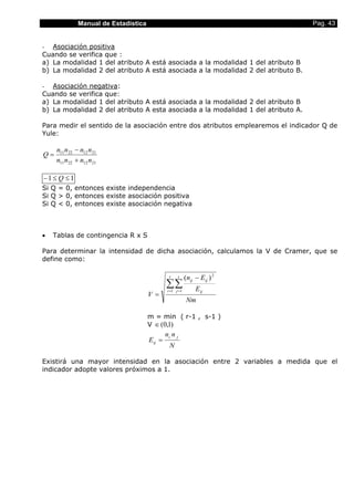 Manual de Estadística Pag. 43
- Asociación positiva
Cuando se verifica que :
a) La modalidad 1 del atributo A está asociada a la modalidad 1 del atributo B
b) La modalidad 2 del atributo A está asociada a la modalidad 2 del atributo B.
- Asociación negativa:
Cuando se verifica que:
a) La modalidad 1 del atributo A está asociada a la modalidad 2 del atributo B
b) La modalidad 2 del atributo A esta asociada a la modalidad 1 del atributo A.
Para medir el sentido de la asociación entre dos atributos emplearemos el indicador Q de
Yule:
21122211
21122211
nnnn
nnnn
Q
+
−
=
11 ≤≤− Q
Si Q = 0, entonces existe independencia
Si Q > 0, entonces existe asociación positiva
Si Q < 0, entonces existe asociación negativa
• Tablas de contingencia R x S
Para determinar la intensidad de dicha asociación, calculamos la V de Cramer, que se
define como:
Nm
E
En
V
r
i
s
j ij
ijij
∑∑= =
−
=
1 1
2
)(
m = min ( r-1 , s-1 )
V )1,0(∈
N
nn
E
ji
ij
..
=
Existirá una mayor intensidad en la asociación entre 2 variables a medida que el
indicador adopte valores próximos a 1.
 