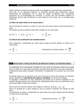 Manual de Estadística Pag. 49
Puede interesar cambiar la base o si está muy alejada en el periodo t de comparación.
Para ello no es necesario efectuar un profundo estudio para determinar nuevos
coeficientes de ponderación (en el caso de índices complejos) sino únicamente
apoyarnos en la propiedades de inversión y circular que nos permiten obtener el
coeficiente técnico que transforma la serie dada en una nueva con un periodo base
distinto t’.
a) Valor de cada índice en la nueva base t’
Para el periodo t’ existirá un índice I0
t'
que sirve de enlace técnico para transformar la
serie.
Se cumple que para expresar cada índice antiguo en la nueva base:
I I I I I
I
I0
t'
t'
t
t
0
0
t'
t'
t
t
0 0
t
= ⇒ = = ⇒1
1
I
I
It'
t 0
t
0
t'= 100
b) Cálculo del coeficiente de transformación
Este coeficiente, multiplicado por cada índice antiguo permite obtener el índice en la
nueva base
I
I
It'
0 0
0
0
t'= ⇒ Coeficiente de Transformación: I
100
It'
0
0
t'=
5.2. Renovación o Enlace de Series de Números Indices con Distintas Bases
La necesidad de la renovación periódica de una serie de números índices nos puede
llevar a contar con dos series que tienen períodos base distintos y hay que enlazarlos o
empalmarlos para poder estudiar el fenómeno, comparando su evolución con una única
base.
El periodo base que se mantiene es el de la serie que lo tiene más cercano al momento
actual, aplicando el coeficiente de enlace o empalme a la serie más antigua.
El concepto o definición de este coeficiente de enlace es el mismo empleado en los
cambios de base dentro de la misma serie, aplicándose ahora sólo a los elementos de la
serie que tengan la base más antigua.
Sea la serie de números índices más antigua en base o: I I I I I0
0
0
1
0
2
0
t
0
n
, , ,..., ,...,
Sea t’ el periodo de la serie antigua al que se quieren actualizar los índices de esta
serie.
El coeficiente de enlace, multiplicado por cada índice de la serie antigua permite obtener
el índice en la nueva base.
I
I
It'
0 0
0
0
t'= ⇒ Coeficiente de Enlace : I
100
It'
0
0
t'=
 