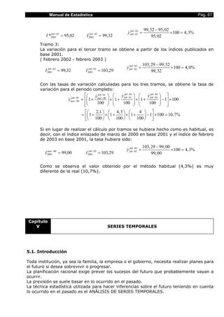 Manual de Estadística Pag. 61
02,95* 01
2001 =−feb
I 32,9902
2001 =−feb
I
02
01
99,32 95,02
100 4,3%
95,02
feb
feby −
−
−
= × =&
Tramo 3:
La variación para el tercer tramo se obtiene a partir de los índices publicados en
base 2001.
( Febrero 2002 - febrero 2003 )
32,9902
2001 =−feb
I 29,10303
2001 =−feb
I
03
02
103,29 99,32
100 4,0%
99,32
feb
feby −
−
−
= × =&
Con las tasas de variación calculadas para los tres tramos, se obtiene la tasa de
variación para el periodo completo:
02 0301
01 0203 00
00 1 1 1 1 100
100 100 100
2,1 4,3 4
1 1 1 1 100 10,7%
100 100 100
feb febfeb
feb febfeb mar
mar
y yy
y
− −−
− −− −
−
     
= + × + × + − ×                
      
= + × + × + − × =      
      
& &&
&
Si en lugar de realizar el cálculo por tramos se hubiera hecho como es habitual, es
decir, con el índice enlazado de marzo de 2000 en base 2001 y el índice de febrero
de 2003 en base 2001, la tasa hubiera sido:
00,9900
2001 =−mar
I 29,10303
2001 =−feb
I
03
02
103,29 99,00
100 4,3%
99,00
feb
feby −
−
−
= × =&
Como se observa el valor obtenido por el método habitual (4,3%) es muy
diferente de la real (10,7%).
Capítulo
V SERIES TEMPORALES
5.1. Introducción
Toda institución, ya sea la familia, la empresa o el gobierno, necesita realizar planes para
el futuro si desea sobrevivir o progresar.
La planificación racional exige prever los sucesos del futuro que probablemente vayan a
ocurrir.
La previsión se suele basar en lo ocurrido en el pasado.
La técnica estadística utilizada para hacer inferencias sobre el futuro teniendo en cuenta
lo ocurrido en el pasado es el ANÁLISIS DE SERIES TEMPORALES.
 