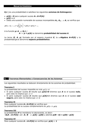 Manual de Estadística Pag. 88
0,1 ] es una probabilidad si satisface los siguientes axiomas de Kolmogorov:
• p(A) ≥ 0 para cualquier suceso A∈ A=P(A)
• p(E) = 1
• Dada una sucesión numerable de sucesos incompatibles A1, A2,...∈ A, se verifica que
p(A A = p A = p(A )+ p(A )+ ...1 2 i
i=1
1 2∪ ∪






∞
... ) U
A la función p: A → [ 0,1 ]
A → p = p(A) se denomina probabilidad del suceso A.
La terna (E, A, p) formada por el espacio muestral E, la α-Algebra A=P(E) y la
probabilidad p se denomina espacio probabilístico.
6. Teoremas Elementales o Consecuencias de los Axiomas
Los siguientes resultados se deducen directamente de los axiomas de probabilidad.
Teorema I
La probabilidad del suceso imposible es nula p( ) 0∅ =
• Si para cualquier suceso A resulta que p(A)=0 diremos que A es el suceso nulo,
pero esto no implica que A = ∅
• Si para cualquier suceso A resulta que p(A)=1 diremos que A es el suceso casi
seguro, pero esto no implica que A = E
Teorema II
Para cualquier suceso A∈ A=P(A) se verifica que:
La probabilidad de su suceso complementario es p(A) 1 - p(A)=
Teorema III
La probabilidad P es monótona no decreciente, es decir:
∀A,B ∈ A=P(A) con A⊂ B ⇒ p(A) ≤ p(B) y además p(B - A) = p(B) - p(A)
Teorema IV
Para cualquier suceso A ∈ A=P(A) se verifica que: p(A) ≤ 1
 
