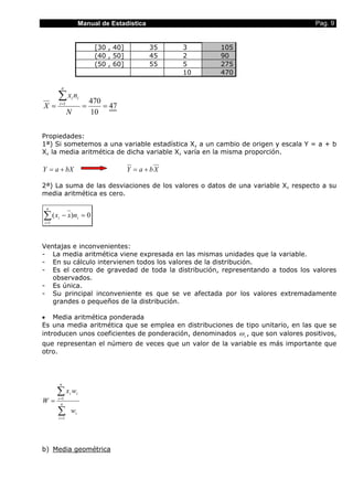 Manual de Estadística Pag. 9
[30 , 40] 35 3 105
(40 , 50] 45 2 90
(50 , 60] 55 5 275
10 470
47
10
4701
===
∑=
N
nx
X
n
i
ii
Propiedades:
1ª) Si sometemos a una variable estadística X, a un cambio de origen y escala Y = a + b
X, la media aritmética de dicha variable X, varía en la misma proporción.
bXaY += XbaY +=
2ª) La suma de las desviaciones de los valores o datos de una variable X, respecto a su
media aritmética es cero.
0)(
1
=−∑=
i
n
i
i nxx
Ventajas e inconvenientes:
- La media aritmética viene expresada en las mismas unidades que la variable.
- En su cálculo intervienen todos los valores de la distribución.
- Es el centro de gravedad de toda la distribución, representando a todos los valores
observados.
- Es única.
- Su principal inconveniente es que se ve afectada por los valores extremadamente
grandes o pequeños de la distribución.
• Media aritmética ponderada
Es una media aritmética que se emplea en distribuciones de tipo unitario, en las que se
introducen unos coeficientes de ponderación, denominados iω , que son valores positivos,
que representan el número de veces que un valor de la variable es más importante que
otro.
∑
∑
=
=
= n
i
i
n
i
ii
w
wx
W
1
1
b) Media geométrica
 