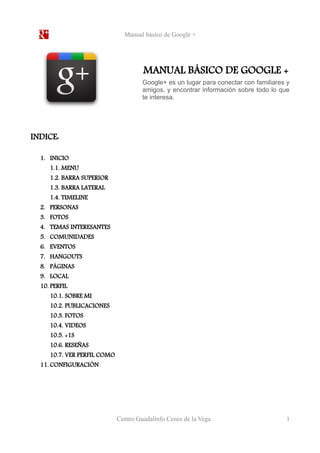 Manual básico de Google + 
MANUAL BÁSICO DE GOOGLE + 
Google+ es un lugar para conectar con familiares y 
amigos, y encontrar información sobre todo lo que 
te interesa. 
INDICE: 
1. INICIO 
1.1. MENU 
1.2. BARRA SUPERIOR 
1.3. BARRA LATERAL 
1.4. TIMELINE 
2. PERSONAS 
3. FOTOS 
4. TEMAS INTERESANTES 
5. COMUNIDADES 
6. EVENTOS 
7. HANGOUTS 
8. PÁGINAS 
9. LOCAL 
10. PERFIL 
10.1. SOBRE MI 
10.2. PUBLICACIONES 
10.3. FOTOS 
10.4. VIDEOS 
10.5. +1S 
10.6. RESEÑAS 
10.7. VER PERFIL COMO 
11. CONFIGURACIÓN 
Centro Guadalinfo Cenes de la Vega 1 
 