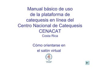 Manual básico de uso
     de la plataforma de
   catequesis en línea del
Centro Nacional de Catequesis
          CENACAT
           Costa Rica

      Cómo orientarse en
        el salón virtual
 