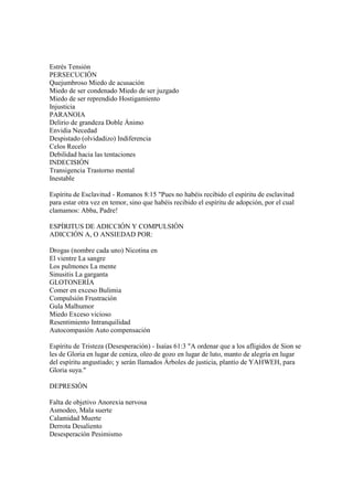 Estrés Tensión
PERSECUCIÓN
Quejumbroso Miedo de acusación
Miedo de ser condenado Miedo de ser juzgado
Miedo de ser reprendido Hostigamiento
Injusticia
PARANOIA
Delirio de grandeza Doble Ánimo
Envidia Necedad
Despistado (olvidadizo) Indiferencia
Celos Recelo
Debilidad hacia las tentaciones
INDECISIÓN
Transigencia Trastorno mental
Inestable

Espíritu de Esclavitud - Romanos 8:15 "Pues no habéis recibido el espíritu de esclavitud
para estar otra vez en temor, sino que habéis recibido el espíritu de adopción, por el cual
clamamos: Abba, Padre!

ESPÍRITUS DE ADICCIÓN Y COMPULSIÓN
ADICCIÓN A, O ANSIEDAD POR:

Drogas (nombre cada uno) Nicotina en
El vientre La sangre
Los pulmones La mente
Sinusitis La garganta
GLOTONERÍA
Comer en exceso Bulimia
Compulsión Frustración
Gula Malhumor
Miedo Exceso vicioso
Resentimiento Intranquilidad
Autocompasión Auto compensación

Espíritu de Tristeza (Desesperación) - Isaías 61:3 "A ordenar que a los afligidos de Sion se
les de Gloria en lugar de ceniza, oleo de gozo en lugar de luto, manto de alegría en lugar
del espíritu angustiado; y serán llamados Árboles de justicia, plantío de YAHWEH, para
Gloria suya."

DEPRESIÓN

Falta de objetivo Anorexia nervosa
Asmodeo, Mala suerte
Calamidad Muerte
Derrota Desaliento
Desesperación Pesimismo
 