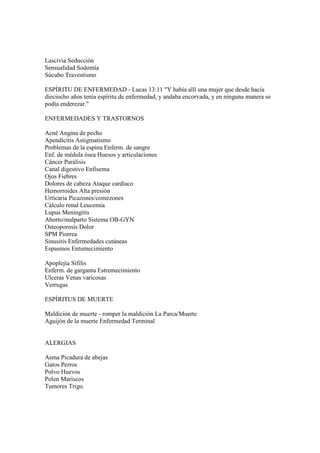 Lascivia Seducción
Sensualidad Sodomía
Súcubo Travestismo

ESPÍRITU DE ENFERMEDAD - Lucas 13:11 "Y había allí una mujer que desde hacía
dieciocho años tenía espíritu de enfermedad, y andaba encorvada, y en ninguna manera se
podía enderezar."

ENFERMEDADES Y TRASTORNOS

Acné Angina de pecho
Apendicitis Astigmatismo
Problemas de la espina Enferm. de sangre
Enf. de médula ósea Huesos y articulaciones
Cáncer Parálisis
Canal digestivo Enfisema
Ojos Fiebres
Dolores de cabeza Ataque cardíaco
Hemorroides Alta presión
Urticaria Picazones/comezones
Cálculo renal Leucemia
Lupus Meningitis
Aborto/malparto Sistema OB-GYN
Osteoporosis Dolor
SPM Piorrea
Sinusitis Enfermedades cutáneas
Espasmos Entumecimiento

Apoplejía Sífilis
Enferm. de garganta Estremecimiento
Ulceras Venas varicosas
Verrugas

ESPÍRITUS DE MUERTE

Maldición de muerte - romper la maldición La Parca/Muerte
Aguijón de la muerte Enfermedad Terminal


ALERGIAS

Asma Picadura de abejas
Gatos Perros
Polvo Huevos
Polen Mariscos
Tumores Trigo.
 