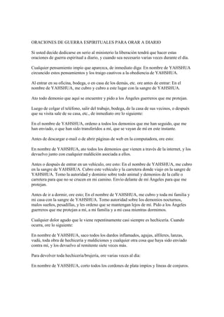 ORACIONES DE GUERRA ESPIRITUALES PARA ORAR A DIARIO

Si usted decide dedicarse en serio al ministerio la liberación tendrá que hacer estas
oraciones de guerra espiritual a diario, y cuando sea necesario varias veces durante el día.

Cualquier pensamiento impío que aparezca, de inmediato diga: En nombre de YAHSHUA
circuncido estos pensamientos y los traigo cautivos a la obediencia de YAHSHUA.

Al entrar en su oficina, bodega, o en casa de los demás, etc. ore antes de entrar: En el
nombre de YAHSHUA, me cubro y cubro a este lugar con la sangre de YAHSHUA.

Ato todo demonio que aquí se encuentre y pido a los Ángeles guerreros que me protejan.

Luego de colgar el teléfono, salir del trabajo, bodega, de la casa de sus vecinos, o después
que su visita sale de su casa, etc., de inmediato ore lo siguiente:

En el nombre de YAHSHUA, ordeno a todos los demonios que me han seguido, que me
han enviado, o que han sido transferidos a mí, que se vayan de mí en este instante.

Antes de descargar e-mail o de abrir páginas de web en la computadora, ore esto:

En nombre de YAHSHUA, ato todos los demonios que vienen a través de la internet, y los
devuelvo junto con cualquier maldición asociada a ellos.

Antes o después de entrar en un vehículo, ore esto: En el nombre de YAHSHUA, me cubro
en la sangre de YAHSHUA. Cubro este vehículo y la carretera donde viajo en la sangre de
YAHSHUA. Tomo la autoridad y dominio sobre todo animal y demonios de la calle o
carretera para que no se crucen en mi camino. Envío delante de mí Ángeles para que me
protejan.

Antes de ir a dormir, ore esto; En el nombre de YAHSHUA, me cubro y toda mi familia y
mi casa con la sangre de YAHSHUA. Tomo autoridad sobre los demonios nocturnos,
malos sueños, pesadillas, y les ordeno que se mantengan lejos de mí. Pido a los Ángeles
guerreros que me protejan a mí, a mi familia y a mi casa mientras dormimos.

Cualquier dolor agudo que le viene repentinamente casi siempre es hechicería. Cuando
ocurra, ore lo siguiente:

En nombre de YAHSHUA, saco todos los dardos inflamados, agujas, alfileres, lanzas,
vudú, toda obra de hechicería y maldiciones y cualquier otra cosa que haya sido enviado
contra mí, y los devuelvo al remitente siete veces más.

Para devolver toda hechicería/brujería, ore varias veces al día:

En nombre de YAHSHUA, corto todos los cordones de plata impíos y líneas de conjuros.
 