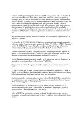Como tu martillo y arma de guerra, derrumbo, desbloqueo, y derribo todas las murallas de
protección alrededor de las brujas, brujos, hechiceros, satanistas y demás del gremio, y
quiebro el poder de todas las maldiciones, hechizos, maleficios, conjuros, encantamientos,
amuletos, fetiches, oraciones síquicas, pensamientos síquicos, toda brujería, hechicería, arte
mágica, vudú, control mental, mal de ojo, mala suerte, pócimas, brebajes, conjuros,
encantamientos, muerte, destrucción, enfermedad, dolor, tormento, poder síquico, guerra
síquica, cadenas de oración, incienso y quema de velas, bendiciones impías y buda,
cristales, y todo cuanto ha sido enviado hacia mí, o a un miembro de mi familia o hacia los
ministerios de liberación, y los devuelvo junto con los demonios al remitente, siete veces
más.

Ore esta otra oración contra la brujería diariamente. Oración de guerra espiritual contra la
hechicería y brujería

En el nombre de YAHSHUA HAMASHIAJ, oro contra el espíritu gobernador y todos los
guías espirituales. Vengo cubierto por la sangre del Señor YAHSHUA HAMASHIAJ, en el
nombre de YAHSHUA. Les paralizo y los amordazo, prohibiéndoles que influencien o
fortalezcan (brujos/brujas, etc.) en el nombre de YAHSHUA en este instante.

Estamos destruyendo sus obras: los espíritus de odio, amargura y homicidio, espíritus de
envidia y celos, espíritus de brujería y hechicería y todos sus co-espíritus, sus obras, sus
poderes, sus influencias están destruidas en el nombre de YAHSHUA.

Los paralizo a todos en este momento. Ustedes ya no podrán usar más esta alma contra la
iglesia (o la persona específica) en el nombre de YAHSHUA.

Vengo contra el espíritu de ceguera, atando los espíritus de esclavitud y tristeza, miedo y
odio.

Te suplico, Señor, que les abras los ojos de modo que puedan ver la gloria de YAHSHUA,
que les abras sus corazones para puedan escuchar tu voz. Rompe las cadenas en sus vidas y
dales la libertad en sus almas, para que sean libres para arrepentirse.

Muéstrales toda obra maligna que han cometido y, Señor YAHSHUA, dales la convicción
en sus corazones para el arrepentimiento. Rescata estas almas de las tinieblas, salva estas
almas para honra y gloria de tu santo nombre.

Satanás, te amordazo en nombre de YAHSHUA, atando todas tus interferencias. No
interferirás más con estas almas y ellos tendrán su propio libre albedrío para decidir su
arrepentimiento. Ellos lo harán sin interferencia tuya.

Señor YAHSHUA, asimismo oro para que envíes tus Ángeles guerreros que guerreen
contra estas actividades demoniacas, y que envíes a los espíritus ministradores a sus almas.
Amén.
 