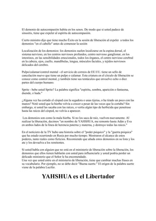 El demonio de autocompasión habita en los senos. De modo que si usted padece de
sinusitis, tiene que expeler al espíritu de autocompasión.

Cierto ministro dijo que tiene mucho Éxito en la sesión de liberación al expeler a todos los
demonios "en el cabello" antes de comenzar la sesión

Localización de los demonios: los demonios suelen localizarse en la espina dorsal, el
sistema nervioso, en los centros nerviosos profundos, centro nervioso ganglionar, en los
intestinos, en las sensibilidades emocionales, todos los órganos, el centro nervioso cerebral
en la cabeza, ojos, cuello, mandíbulas, lengua, músculos faciales, y tejidos nerviosos
delicados del cerebro.

Pulpo/calamar/control mental - el servicio de correos de EE.UU. tiene un sello de
cancelación nuevo que tiene un pulpo o calamar. Esta criatura en el círculo de liberación se
conoce como control mental, y también tiene sus tentáculos que envuelve ocho o diez
partes del cuerpo humano.

Sprite - bebe usted Sprite? La palabra significa "espíritu, sombra, aparición o fantasma,
duende, o hada."

¿Alguna vez ha cortado el césped con la segadora o unas tijeras, o ha tirado un poco con las
manos? Notó usted que la hierba volvía a crecer a pesar de las veces que la cortaba? Sin
embargo, si usted las sacaba con las raíces, o vertía algún tipo de herbicida que penetrase
hasta las raíces del césped, no volvía a aparecer.

 Los demonios son como la mala hierba. Si no los saca de raíz, vuelven nuevamente. Al
realizar la liberación, decimos "en nombre de YAHSHUA, me remonto hasta Adán y Eva
en ambos lados de la línea de herencia paterna y materna, y destruyo todas las raíces."

En el noticiero de la TV hubo una historia sobre el "poder psíquico" y la "guerra psíquica"
que ha estado ocurriendo en Rusia por mucho tiempo. Mostraron el alcance de estos
poderes, tanto reales como ficticios. Recomiendo que añada estos demonios en su lista y los
ate y los devuelva a los remitentes.

Si usted habla con alguien que no está en el ministerio de liberación sobre la liberación, los
demonios que ellos tienen hablarán con usted para influenciarle y usted podría perder un
delicado ministerio que el Señor le ha encomendado.
Una vez que usted entre en el ministerio de liberación, tiene que cambiar muchas frases en
su vocabulario. Por ejemplo, no se debe decir "Buena suerte." El origen de la palabra suerte
viene de la palabra Lucifer.


                YAHSHUA es el Libertador
 