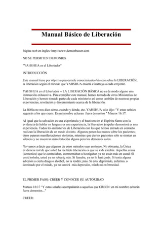 Manual Básico de Liberación

Página web en inglés: http://www.demonbuster.com

NO SE PERMITEN DEMONIOS

"YAHSHUA es el Libertador"

INTRODUCCIÓN

Este manual tiene por objetivo presentarle conocimientos básicos sobre la LIBERACIÓN,
la liberación según el método que YAHSHUA enseña e instruya a cada creyente.

YAHSHUA es el Libertador -- LA LIBERACIÓN BÁSICA no es de modo alguno una
instrucción exhaustiva. Para compilar este manual, hemos tomado de otros Ministerios de
Liberación y hemos tomado partes de cada ministerio así como también de nuestras propias
experiencias, revelación y discernimiento acerca de la liberación.

La Biblia no nos dice cómo, cuándo y dónde, etc. YAHSHUA solo dijo: "Y estas señales
seguirán a los que creen: En mi nombre echaran fuera demonios " Marcos 16:17.

Al igual que la salvación es una experiencia y el bautismo en el Espíritu Santo con la
evidencia de hablar en lenguas es una experiencia, la liberación (expeler demonios) es una
experiencia. Todos los ministerios de Liberación con los que hemos entrado en contacto
realizan la liberación de un modo distinto. Algunos ponen las manos sobre los pacientes;
otros esperan manifestaciones violentas, mientras que ciertos pacientes solo se sientan en
silencio y no muestran manifestación alguna pero los demonios salen.

No vamos a decir que algunos de estos métodos sean erróneos. No obstante, la Única
evidencia real de que usted ha recibido liberación es que su vida cambia. Aquellas cosas
(demonios) que le controlaban, atormentaban u hostigaban ya no están más en usted. Si
usted robaba, usted ya no robará¡ más. Si fumaba, ya no lo hará ¡más. Si tenía alguna
adicción a cierta droga o alcohol, no la tendrá ¡más. Si está deprimido, enfermo, o
dominado por el miedo, ya no sentirá más depresión, miedo ni enfermedad.



EL PRIMER PASO: CREER Y CONOCER SU AUTORIDAD

Marcos 16:17 "Y estas señales acompañarán a aquellos que CREEN: en mi nombre echarán
fuera demonios..."

CREER:
 
