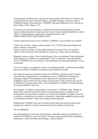 El primer paso a la liberación es creer que el creyente puede tener demonio. En efecto, que
usted, ha nacido de nuevo, lleno del Espíritu, que habla en lenguas, que ama y adora a
YAHSHUA puede y tiene demonios. YAHSHUA dijo que la liberación era el "pan de sus
hijos" Mateo 15:26 y Marcos 7:27.

Si usted no cree que tiene demonios, y alguien trata de echar demonios fuera de usted,
entonces dichos demonios no tienen que irse. Es por ello que usted debe humillarse y decir:
"Bueno, si tengo demonios, quiero que los echen fuera de mi vida!"
PERO, CÓMO PUEDE SER POSIBLE ESTO?

Cuando usted nace de nuevo como mesiánico, YAHSHUA viene a habitar en su espíritu.

Usted es un ser triuno - espíritu, alma y cuerpo (1 Tes. 5:23) Su alma está compuesta de
mente, voluntad y emociones.
Primero veamos su cuerpo. ¿Usted o algún familiar tiene cáncer? Ese es un demonio.
¿Qué© me dice de presión alta, problemas de corazón, etc. Todos ellos son demonios.

Segundo, veamos su alma. ¿Tiene usted mal genio? Ese es un demonio. Existe enfermedad
mental alguna en su familia o sus antepasados? Ese es un demonio. Tiene dificultad de
servir a YAHWEH? Ese es un demonio. Tiene problemas con malos pensamientos? Ese es
un demonio.

Tercero: Su espíritu. Los demonios tienen a su espíritu acorralado y usted tiene dificultades
para servir al Señor YAHSHUA del modo en que la Biblia nos enseña.

De manera que aquí nos encontramos, hijos de YAHWEH y nuestros cuerpos y mentes
están enfermos a tal punto que no conseguimos servir a YAHWEH de la manera que
intentamos. Bingo!! Correctamente, son los demonios los causantes de todo esto.
YAHSHUA dijo en Juan 10:10 que satanás vino para matar, robar y destruir pero que EL
(YAHSHUA) vino para darnos vida, y vida en abundancia. YAHSHUA vino para destruir
las obras del Diablo (1 Juan 3:8).

En el capítulo 7 de Marcos comenzando en el versículo 21 YAHSHUA dijo: "Porque de
dentro, del corazón de los hombres salen los malos pensamientos, los adulterios, las
fornicaciones, los homicidios, los hurtos, las avaricias, las maldades, el engaño, la lascivia,
la envidia, la maledicencia, la soberbia, la insensatez. Todas estas maldades de dentro salen
y contaminan al hombre." Todos estos nombres son de demonios.

Sabiendo que YAHSHUA dijo esto, no siente usted el deseo de echar fuera todo rastro
maligno de su interior? La Única manera de hacerlo es mediante la liberación.

SU AUTORIDAD:

De conformidad con el creer que tiene demonios, usted debe conocer su autoridad en el
nombre de YAHSHUA. Lucas 10:19 dice: "He aquí os doy potestad de hollar serpientes y
escorpiones, y sobre toda fuerza del enemigo, y nada os dañará."
 