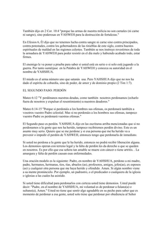 También dijo en 2 Cor. 10:4 "porque las armas de nuestra milicia no son carnales (ni carne
ni sangre), sino poderosas en YAHWEH para la destrucción de fortalezas."

En Efesios 6, Él dijo que no tenemos lucha contra sangre ni carne sino contra principados,
contra potestades, contra los gobernadores de las tinieblas de este siglo, contra huestes
espirituales de maldad en las regiones celestes. También se nos instruye revestirnos de toda
la armadura de YAHWEH para poder resistir en el día malo y habiendo acabado todo, estar
firmes.

El enemigo le va poner a prueba para saber si usted está en serio o si solo está jugando a la
guerra. Por tanto sumérjase en la Palabra de YAHWEH y conozca su autoridad en el
nombre de YAHSHUA.

El miedo es el arma número uno que satanás usa. Pero YAHSHUA dijo que no nos ha
dado el espíritu de cobardía, sino de poder, de amor y de dominio propio (2 Tim 1:7).

EL SEGUNDO PASO: PERDÓN

Mateo 6:12 "Y perdónanos nuestras deudas, como también nosotros perdonamos (echarlo
fuera de nosotros y expulsar el resentimiento) a nuestros deudores."

Mateo 6:14-15 "Porque si perdonáis a los hombres sus ofensas, os perdonará también a
vosotros vuestro Padre celestial. Mas si no perdonáis a los hombres sus ofensas, tampoco
vuestro Padre os perdonará vuestras ofensas."

El Segundo paso es perdón. YAHSHUA dijo en las escrituras arriba mencionadas que si no
perdonamos a la gente que nos ha herido, tampoco recibiremos perdón divino. Este es un
asunto muy serio. Quiero que se me perdone y si esa persona que me ha herido va a
prevenir o impedir el perdón de YAHWEH, entonces tengo que perdonarla de inmediato.

Si usted no perdona a la gente que le ha herido, entonces no podrá recibir liberación alguna.
Los demonios operan con terreno legal y la falta de perdón les da derecho a que se queden
en nosotros. Es por ello que esa señora tan amable se muere con cáncer o tiene artritis. . La
amargura y falta de perdón causan esas enfermedades.

Una oración modelo es la siguiente: Padre, en nombre de YAHSHUA, perdono a mi madre,
padre, hermanos, hermanas, tíos, tías, abuelos (as), profesores, amigos, jefes(as), ex esposos
(as) y cualquier otra persona que me haya herido y ofendido. Amen. Si algún nombre viene
a su mente pronúncielo. Por ejemplo, un padrastro, o el predicador o cualquiera de la iglesia
o iglesias a las cuales ha asistido.

Si usted tiene dificultad para perdonarlos con certeza usted tiene demonios. Usted puede
decir: "Padre, en el nombre de YAHSHUA, mi voluntad es de perdonar a fulano(a) o
sultano(a), Amen." Usted no tiene que sentir algo agradable en su pecho para saber que es
momento de perdonar a esa gente, usted solo tiene que perdonar por obediencia al Señor
 