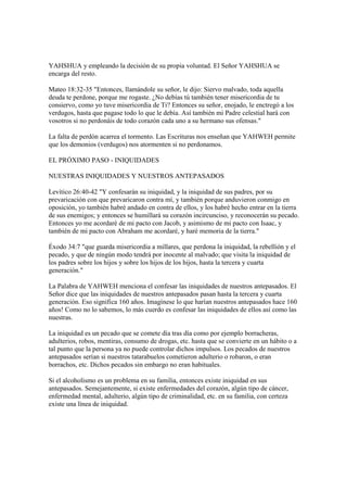 YAHSHUA y empleando la decisión de su propia voluntad. El Señor YAHSHUA se
encarga del resto.

Mateo 18:32-35 "Entonces, llamándole su señor, le dijo: Siervo malvado, toda aquella
deuda te perdone, porque me rogaste. ¿No debías tú también tener misericordia de tu
consiervo, como yo tuve misericordia de Ti? Entonces su señor, enojado, le enctregó a los
verdugos, hasta que pagase todo lo que le debía. Así también mi Padre celestial hará con
vosotros si no perdonáis de todo corazón cada uno a su hermano sus ofensas."

La falta de perdón acarrea el tormento. Las Escrituras nos enseñan que YAHWEH permite
que los demonios (verdugos) nos atormenten si no perdonamos.

EL PRÓXIMO PASO - INIQUIDADES

NUESTRAS INIQUIDADES Y NUESTROS ANTEPASADOS

Levítico 26:40-42 "Y confesarán su iniquidad, y la iniquidad de sus padres, por su
prevaricación con que prevaricaron contra mí, y también porque anduvieron conmigo en
oposición, yo también habré andado en contra de ellos, y los habré hecho entrar en la tierra
de sus enemigos; y entonces se humillará su corazón incircunciso, y reconocerán su pecado.
Entonces yo me acordaré de mi pacto con Jacob, y asimismo de mi pacto con Isaac, y
también de mi pacto con Abraham me acordaré, y haré memoria de la tierra."

Éxodo 34:7 "que guarda misericordia a millares, que perdona la iniquidad, la rebellión y el
pecado, y que de ningún modo tendrá por inocente al malvado; que visita la iniquidad de
los padres sobre los hijos y sobre los hijos de los hijos, hasta la tercera y cuarta
generación."

La Palabra de YAHWEH menciona el confesar las iniquidades de nuestros antepasados. El
Señor dice que las iniquidades de nuestros antepasados pasan hasta la tercera y cuarta
generación. Eso significa 160 años. Imagínese lo que harían nuestros antepasados hace 160
años! Como no lo sabemos, lo más cuerdo es confesar las iniquidades de ellos así como las
nuestras.

La iniquidad es un pecado que se comete día tras día como por ejemplo borracheras,
adulterios, robos, mentiras, consumo de drogas, etc. hasta que se convierte en un hábito o a
tal punto que la persona ya no puede controlar dichos impulsos. Los pecados de nuestros
antepasados serían si nuestros tatarabuelos cometieron adulterio o robaron, o eran
borrachos, etc. Dichos pecados sin embargo no eran habituales.

Si el alcoholismo es un problema en su familia, entonces existe iniquidad en sus
antepasados. Semejantemente, si existe enfermedades del corazón, algún tipo de cáncer,
enfermedad mental, adulterio, algún tipo de criminalidad, etc. en su familia, con certeza
existe una línea de iniquidad.
 