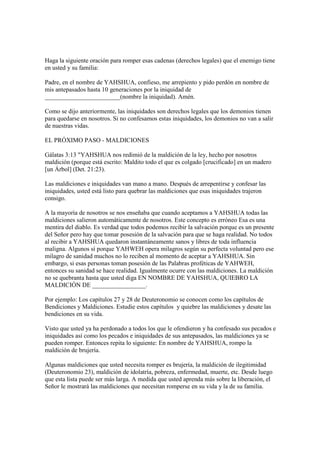 Haga la siguiente oración para romper esas cadenas (derechos legales) que el enemigo tiene
en usted y su familia:

Padre, en el nombre de YAHSHUA, confieso, me arrepiento y pido perdón en nombre de
mis antepasados hasta 10 generaciones por la iniquidad de
________________________(nombre la iniquidad). Amén.

Como se dijo anteriormente, las iniquidades son derechos legales que los demonios tienen
para quedarse en nosotros. Si no confesamos estas iniquidades, los demonios no van a salir
de nuestras vidas.

EL PRÓXIMO PASO - MALDICIONES

Gálatas 3:13 "YAHSHUA nos redimió de la maldición de la ley, hecho por nosotros
maldición (porque está escrito: Maldito todo el que es colgado [crucificado] en un madero
[un Árbol] (Det. 21:23).

Las maldiciones e iniquidades van mano a mano. Después de arrepentirse y confesar las
iniquidades, usted está listo para quebrar las maldiciones que esas iniquidades trajeron
consigo.

A la mayoría de nosotros se nos enseñaba que cuando aceptamos a YAHSHUA todas las
maldiciones salieron automáticamente de nosotros. Este concepto es erróneo Esa es una
mentira del diablo. Es verdad que todos podemos recibir la salvación porque es un presente
del Señor pero hay que tomar posesión de la salvación para que se haga realidad. No todos
al recibir a YAHSHUA quedaron instantáneamente sanos y libres de toda influencia
maligna. Algunos sí porque YAHWEH opera milagros según su perfecta voluntad pero ese
milagro de sanidad muchos no lo reciben al momento de aceptar a YAHSHUA. Sin
embargo, si esas personas toman posesión de las Palabras proféticas de YAHWEH,
entonces su sanidad se hace realidad. Igualmente ocurre con las maldiciones. La maldición
no se quebranta hasta que usted diga EN NOMBRE DE YAHSHUA, QUIEBRO LA
MALDICIÓN DE _________________.

Por ejemplo: Los capítulos 27 y 28 de Deuteronomio se conocen como los capítulos de
Bendiciones y Maldiciones. Estudie estos capítulos y quiebre las maldiciones y desate las
bendiciones en su vida.

Visto que usted ya ha perdonado a todos los que le ofendieron y ha confesado sus pecados e
iniquidades así como los pecados e iniquidades de sus antepasados, las maldiciones ya se
pueden romper. Entonces repita lo siguiente: En nombre de YAHSHUA, rompo la
maldición de brujería.

Algunas maldiciones que usted necesita romper es brujería, la maldición de ilegitimidad
(Deuteronomio 23), maldición de idolatría, pobreza, enfermedad, muerte, etc. Desde luego
que esta lista puede ser más larga. A medida que usted aprenda más sobre la liberación, el
Señor le mostrará las maldiciones que necesitan romperse en su vida y la de su familia.
 