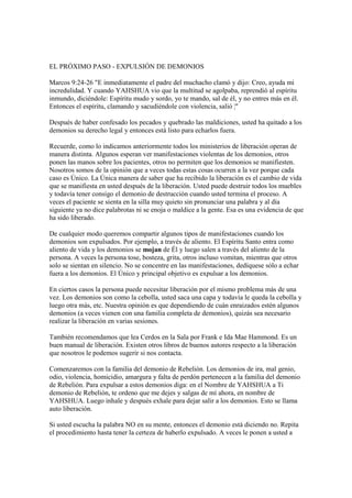 EL PRÓXIMO PASO - EXPULSIÓN DE DEMONIOS

Marcos 9:24-26 "E inmediatamente el padre del muchacho clamó y dijo: Creo, ayuda mi
incredulidad. Y cuando YAHSHUA vio que la multitud se agolpaba, reprendió al espíritu
inmundo, diciéndole: Espíritu mudo y sordo, yo te mando, sal de él, y no entres más en él.
Entonces el espíritu, clamando y sacudiéndole con violencia, salió ¦"

Después de haber confesado los pecados y quebrado las maldiciones, usted ha quitado a los
demonios su derecho legal y entonces está listo para echarlos fuera.

Recuerde, como lo indicamos anteriormente todos los ministerios de liberación operan de
manera distinta. Algunos esperan ver manifestaciones violentas de los demonios, otros
ponen las manos sobre los pacientes, otros no permiten que los demonios se manifiesten.
Nosotros somos de la opinión que a veces todas estas cosas ocurren a la vez porque cada
caso es Único. La Única manera de saber que ha recibido la liberación es el cambio de vida
que se manifiesta en usted después de la liberación. Usted puede destruir todos los muebles
y todavía tener consigo el demonio de destrucción cuando usted termina el proceso. A
veces el paciente se sienta en la silla muy quieto sin pronunciar una palabra y al día
siguiente ya no dice palabrotas ni se enoja o maldice a la gente. Esa es una evidencia de que
ha sido liberado.

De cualquier modo queremos compartir algunos tipos de manifestaciones cuando los
demonios son expulsados. Por ejemplo, a través de aliento. El Espíritu Santo entra como
aliento de vida y los demonios se mojan de Él y luego salen a través del aliento de la
persona. A veces la persona tose, bosteza, grita, otros incluso vomitan, mientras que otros
solo se sientan en silencio. No se concentre en las manifestaciones, dedíquese sólo a echar
fuera a los demonios. El Único y principal objetivo es expulsar a los demonios.

En ciertos casos la persona puede necesitar liberación por el mismo problema más de una
vez. Los demonios son como la cebolla, usted saca una capa y todavía le queda la cebolla y
luego otra más, etc. Nuestra opinión es que dependiendo de cuán enraizados estén algunos
demonios (a veces vienen con una familia completa de demonios), quizás sea necesario
realizar la liberación en varias sesiones.

También recomendamos que lea Cerdos en la Sala por Frank e Ida Mae Hammond. Es un
buen manual de liberación. Existen otros libros de buenos autores respecto a la liberación
que nosotros le podemos sugerir si nos contacta.

Comenzaremos con la familia del demonio de Rebelión. Los demonios de ira, mal genio,
odio, violencia, homicidio, amargura y falta de perdón pertenecen a la familia del demonio
de Rebelión. Para expulsar a estos demonios diga: en el Nombre de YAHSHUA a Ti
demonio de Rebelión, te ordeno que me dejes y salgas de mí ahora, en nombre de
YAHSHUA. Luego inhale y después exhale para dejar salir a los demonios. Esto se llama
auto liberación.

Si usted escucha la palabra NO en su mente, entonces el demonio está diciendo no. Repita
el procedimiento hasta tener la certeza de haberlo expulsado. A veces le ponen a usted a
 
