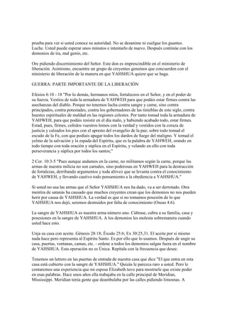 prueba para ver si usted conoce su autoridad. No se desanime ni cuelgue los guantes.
Luche. Usted puede esperar unos minutos e intentarlo de nuevo. Después continúe con los
demonios de ira, mal genio, etc.

Ore pidiendo discernimiento del Señor. Este don es imprescindible en el ministerio de
liberación. Asimismo, encuentre un grupo de creyentes genuinos que concuerden con el
ministerio de liberación de la manera en que YAHSHUA quiere que se haga.

GUERRA: PARTE IMPORTANTE DE LA LIBERACIÓN

Efesios 6:10 - 18 "Por lo demás, hermanos míos, fortaleceos en el Señor, y en el poder de
su fuerza. Vestíos de toda la armadura de YAHWEH para que podáis estar firmes contra las
asechanzas del diablo. Porque no tenemos lucha contra sangre y carne, sino contra
principados, contra potestades, contra los gobernadores de las tinieblas de este siglo, contra
huestes espirituales de maldad en las regiones celestes. Por tanto tomad toda la armadura de
YAHWEH, para que podáis resistir en el día malo, y habiendo acabado todo, estar firmes.
Estad, pues, firmes, ceñidos vuestros lomos con la verdad y vestidos con la coraza de
justicia y calzados los pies con el apresto del evangelio de la paz; sobre todo tomad el
escudo de la Fe, con que podíais apagar todos los dardos de fuego del maligno. Y tomad el
yelmo de la salvación y la espada del Espíritu, que es la palabra de YAHWEH, orando en
todo tiempo con toda oración y súplica en el Espíritu, y velando en ello con toda
perseverancia y súplica por todos los santos;"

2 Cor. 10:3-5 "Pues aunque andamos en la carne, no militamos según la carne, porque las
armas de nuestra milicia no son carnales, sino poderosas en YAHWEH para la destrucción
de fortalezas, derribando argumentos y toda altivez que se levanta contra el conocimiento
de YAHWEH, y llevando cautivo todo pensamiento a la obediencia a YAHSHUA."

Si usted no usa las armas que el Señor YAHSHUA nos ha dado, va a ser derrotado. Otra
mentira de satanás ha causado que muchos creyentes crean que los demonios no nos pueden
herir por causa de YAHSHUA. La verdad es que si no tomamos posesión de lo que
YAHSHUA nos dejó, seremos destruidos por falta de conocimiento (Oseas 4:6).

La sangre de YAHSHUA es nuestra arma número uno. Cúbrase, cubra a su familia, casa y
posesiones en la sangre de YAHSHUA. A los demonios les molesta sobremanera cuando
usted hace esto.

Unja su casa con aceite. Génesis 28:18; Éxodo 25:6; Ex 30:25,31. El aceite por si mismo
nada hace pero representa al Espíritu Santo. Es por ello que lo usamos. Después de ungir su
casa, puertas, ventanas, camas, etc. - ordene a todos los demonios salgan fuera en el nombre
de YAHSHUA. Esta operación no es Única. Repítala con la frecuencia que desee.

Tenemos un letrero en las puertas de entrada de nuestra casa que dice "El que entra en esta
casa está cubierto con la sangre de YAHSHUA." Quizás le parezca raro a usted. Pero le
contaremos una experiencia que mi esposa Elizabeth tuvo para mostrarle que existe poder
en esas palabras. Hace unos años ella trabajaba en la calle principal de Meridian,
Mississippi. Meridian tenía gente que deambulaba por las calles pidiendo limosnas. A
 