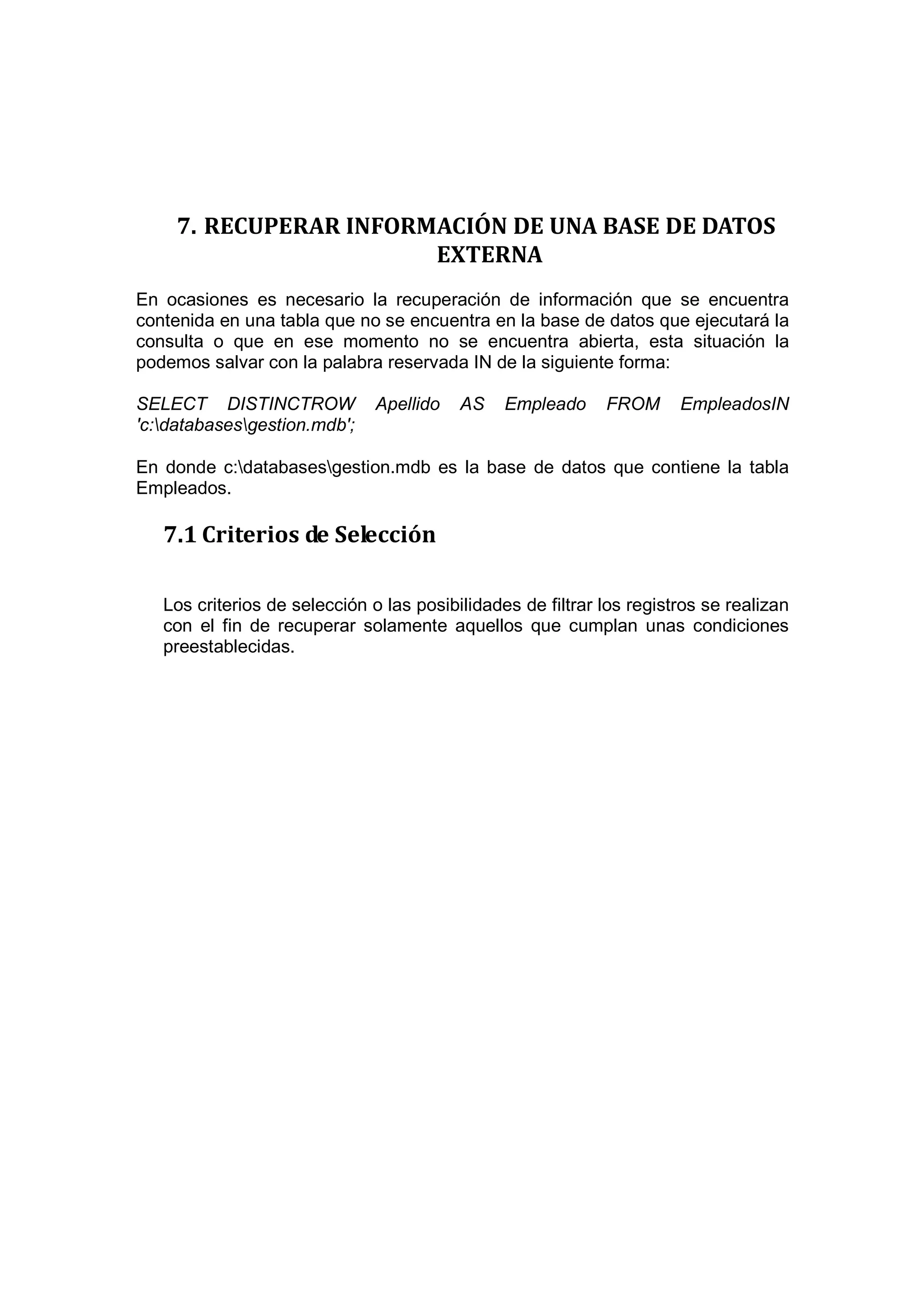7. RECUPERAR INFORMACIÓN DE UNA BASE DE DATOS
                        EXTERNA
En ocasiones es necesario la recuperación de información que se encuentra
contenida en una tabla que no se encuentra en la base de datos que ejecutará la
consulta o que en ese momento no se encuentra abierta, esta situación la
podemos salvar con la palabra reservada IN de la siguiente forma:

SELECT DISTINCTROW             Apellido   AS    Empleado     FROM      EmpleadosIN
'c:databasesgestion.mdb';

En donde c:databasesgestion.mdb es la base de datos que contiene la tabla
Empleados.

   7.1 Criterios de Selección

   Los criterios de selección o las posibilidades de filtrar los registros se realizan
   con el fin de recuperar solamente aquellos que cumplan unas condiciones
   preestablecidas.
 