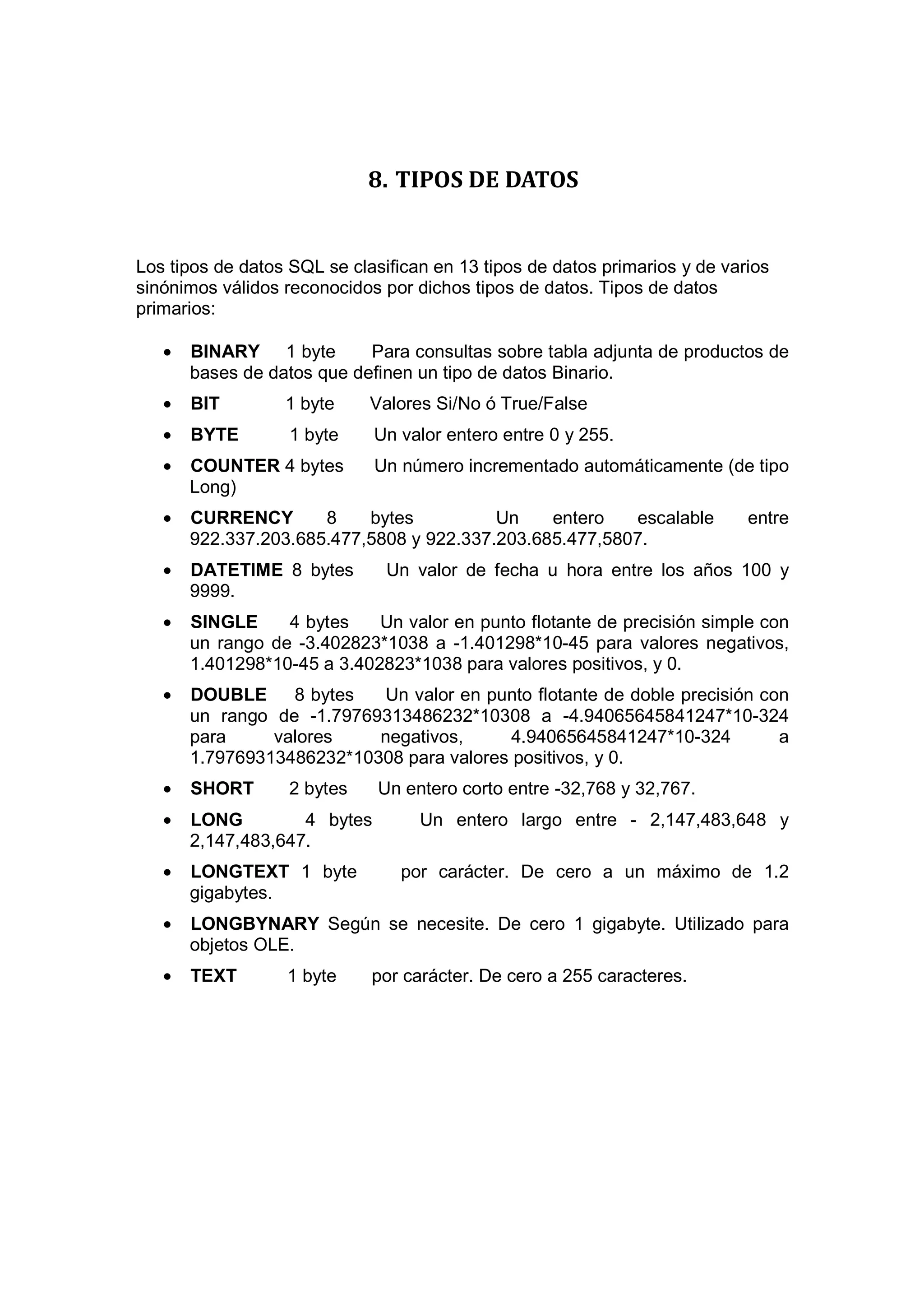 8. TIPOS DE DATOS


Los tipos de datos SQL se clasifican en 13 tipos de datos primarios y de varios
sinónimos válidos reconocidos por dichos tipos de datos. Tipos de datos
primarios:

   •   BINARY 1 byte        Para consultas sobre tabla adjunta de productos de
       bases de datos que definen un tipo de datos Binario.
   •   BIT        1 byte     Valores Si/No ó True/False
   •   BYTE        1 byte     Un valor entero entre 0 y 255.
   •   COUNTER 4 bytes        Un número incrementado automáticamente (de tipo
       Long)
   •   CURRENCY       8    bytes          Un    entero   escalable          entre
       922.337.203.685.477,5808 y 922.337.203.685.477,5807.
   •   DATETIME 8 bytes        Un valor de fecha u hora entre los años 100 y
       9999.
   •   SINGLE     4 bytes    Un valor en punto flotante de precisión simple con
       un rango de -3.402823*1038 a -1.401298*10-45 para valores negativos,
       1.401298*10-45 a 3.402823*1038 para valores positivos, y 0.
   •   DOUBLE     8 bytes   Un valor en punto flotante de doble precisión con
       un rango de -1.79769313486232*10308 a -4.94065645841247*10-324
       para     valores    negativos,      4.94065645841247*10-324          a
       1.79769313486232*10308 para valores positivos, y 0.
   •   SHORT       2 bytes    Un entero corto entre -32,768 y 32,767.
   •   LONG         4 bytes        Un entero largo entre - 2,147,483,648 y
       2,147,483,647.
   •   LONGTEXT 1 byte           por carácter. De cero a un máximo de 1.2
       gigabytes.
   •   LONGBYNARY Según se necesite. De cero 1 gigabyte. Utilizado para
       objetos OLE.
   •   TEXT       1 byte     por carácter. De cero a 255 caracteres.
 