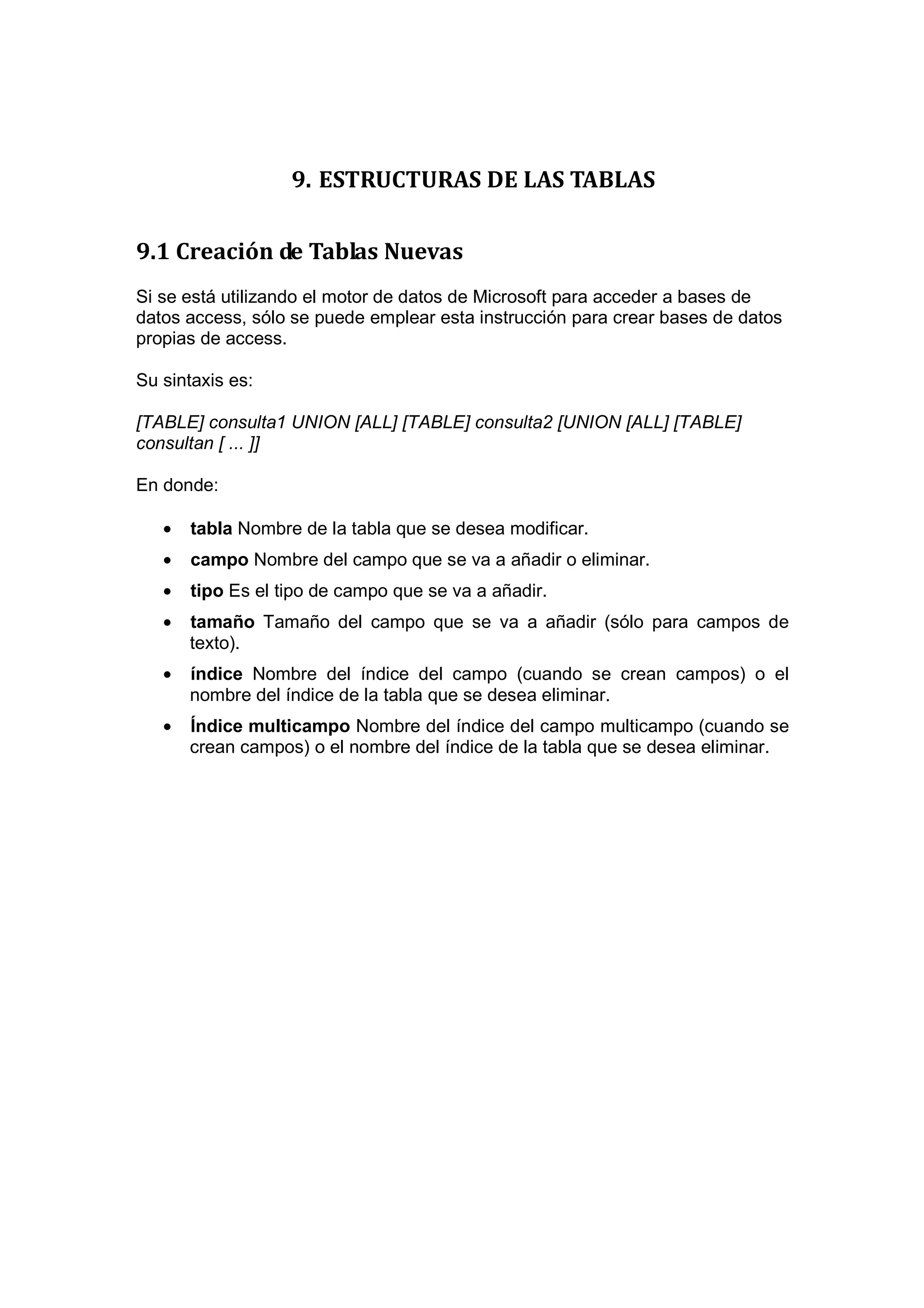 9. ESTRUCTURAS DE LAS TABLAS

9.1 Creación de Tablas Nuevas
Si se está utilizando el motor de datos de Microsoft para acceder a bases de
datos access, sólo se puede emplear esta instrucción para crear bases de datos
propias de access.

Su sintaxis es:

[TABLE] consulta1 UNION [ALL] [TABLE] consulta2 [UNION [ALL] [TABLE]
consultan [ ... ]]

En donde:

   •   tabla Nombre de la tabla que se desea modificar.
   •   campo Nombre del campo que se va a añadir o eliminar.
   •   tipo Es el tipo de campo que se va a añadir.
   •   tamaño Tamaño del campo que se va a añadir (sólo para campos de
       texto).
   •   índice Nombre del índice del campo (cuando se crean campos) o el
       nombre del índice de la tabla que se desea eliminar.
   •   Índice multicampo Nombre del índice del campo multicampo (cuando se
       crean campos) o el nombre del índice de la tabla que se desea eliminar.
 