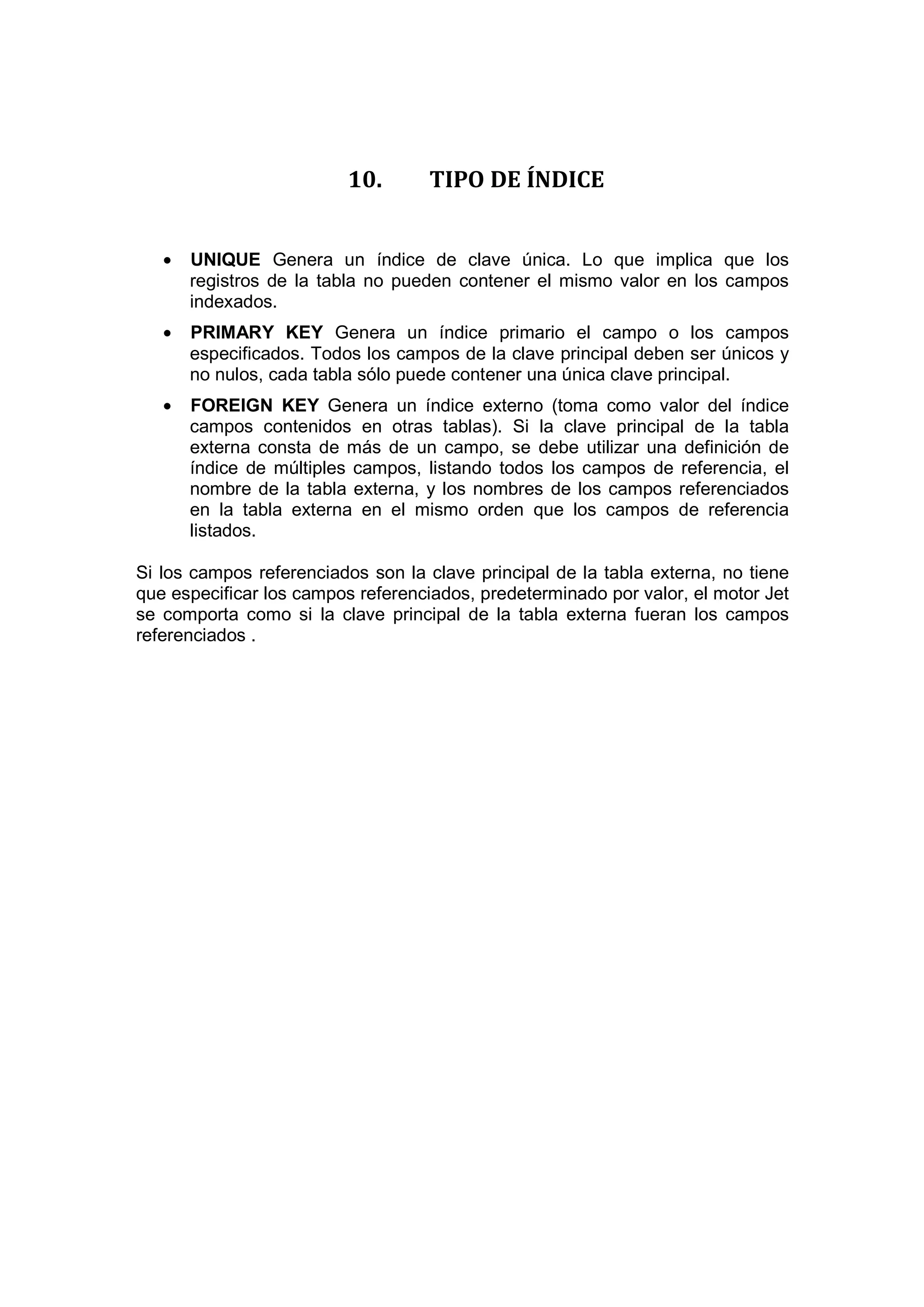 10.       TIPO DE ÍNDICE


   •   UNIQUE Genera un índice de clave única. Lo que implica que los
       registros de la tabla no pueden contener el mismo valor en los campos
       indexados.
   •   PRIMARY KEY Genera un índice primario el campo o los campos
       especificados. Todos los campos de la clave principal deben ser únicos y
       no nulos, cada tabla sólo puede contener una única clave principal.
   •   FOREIGN KEY Genera un índice externo (toma como valor del índice
       campos contenidos en otras tablas). Si la clave principal de la tabla
       externa consta de más de un campo, se debe utilizar una definición de
       índice de múltiples campos, listando todos los campos de referencia, el
       nombre de la tabla externa, y los nombres de los campos referenciados
       en la tabla externa en el mismo orden que los campos de referencia
       listados.

Si los campos referenciados son la clave principal de la tabla externa, no tiene
que especificar los campos referenciados, predeterminado por valor, el motor Jet
se comporta como si la clave principal de la tabla externa fueran los campos
referenciados .
 
