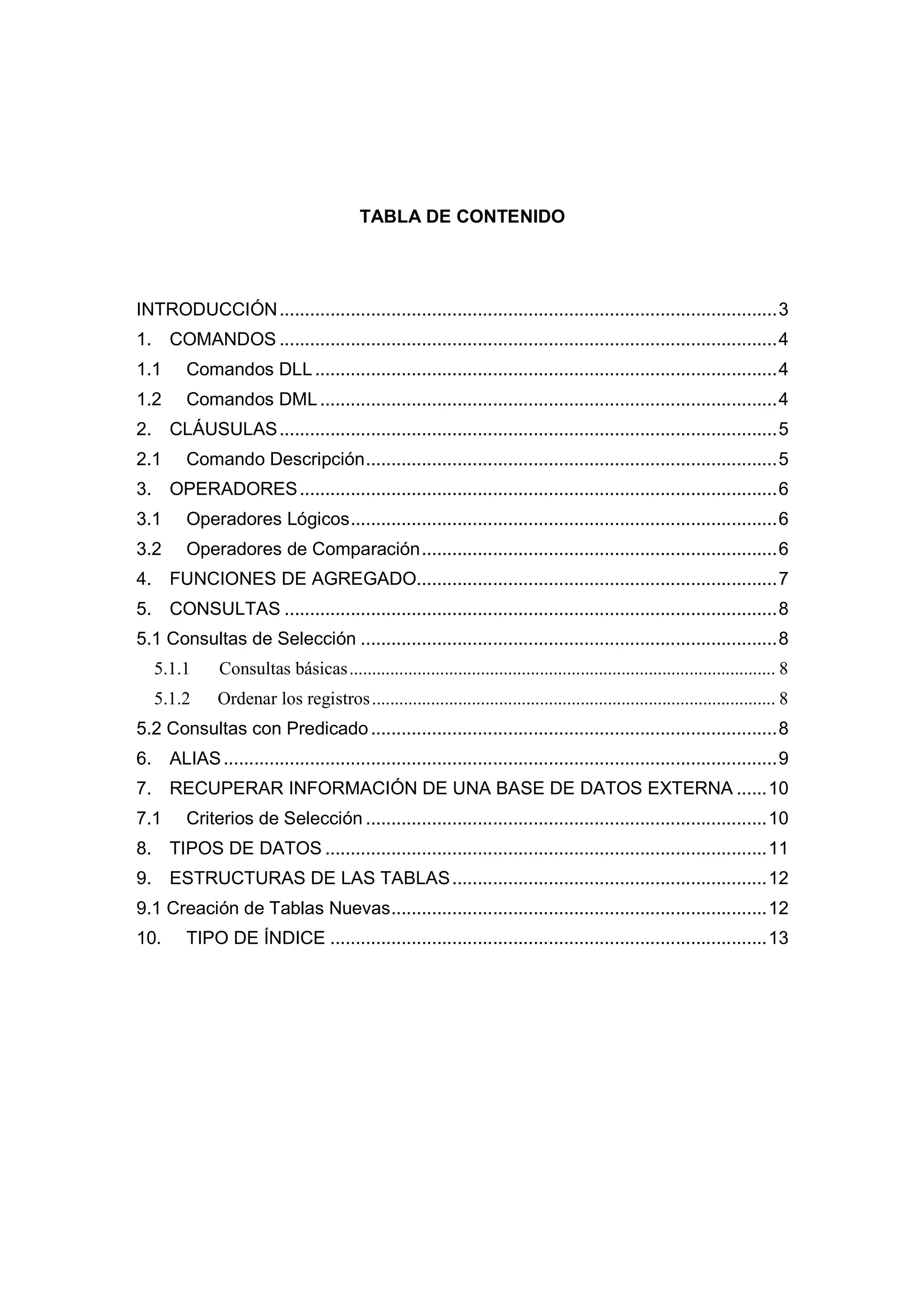TABLA DE CONTENIDO




INTRODUCCIÓN .................................................................................................. 3
1. COMANDOS .................................................................................................. 4
1.1      Comandos DLL ........................................................................................... 4
1.2      Comandos DML .......................................................................................... 4
2. CLÁUSULAS .................................................................................................. 5
2.1      Comando Descripción ................................................................................. 5
3. OPERADORES .............................................................................................. 6
3.1      Operadores Lógicos .................................................................................... 6
3.2      Operadores de Comparación ...................................................................... 6
4. FUNCIONES DE AGREGADO....................................................................... 7
5. CONSULTAS ................................................................................................. 8
5.1 Consultas de Selección .................................................................................. 8
   5.1.1       Consultas básicas .............................................................................................. 8
   5.1.2      Ordenar los registros ......................................................................................... 8
5.2 Consultas con Predicado ................................................................................ 8
6. ALIAS ............................................................................................................. 9
7. RECUPERAR INFORMACIÓN DE UNA BASE DE DATOS EXTERNA ...... 10
7.1      Criterios de Selección ............................................................................... 10
8. TIPOS DE DATOS ....................................................................................... 11
9. ESTRUCTURAS DE LAS TABLAS .............................................................. 12
9.1 Creación de Tablas Nuevas .......................................................................... 12
10.      TIPO DE ÍNDICE ...................................................................................... 13
 