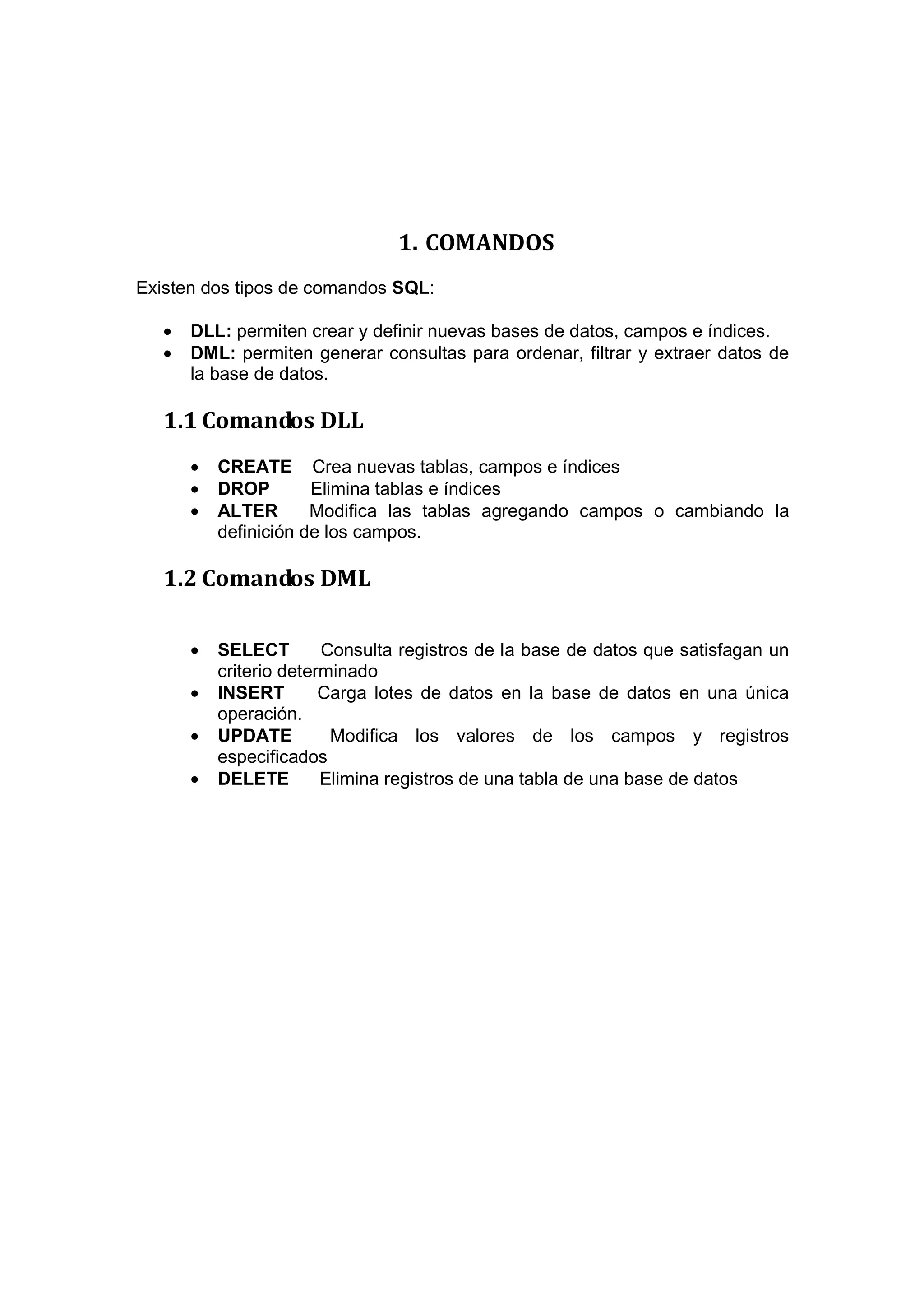 1. COMANDOS
Existen dos tipos de comandos SQL:

   •   DLL: permiten crear y definir nuevas bases de datos, campos e índices.
   •   DML: permiten generar consultas para ordenar, filtrar y extraer datos de
       la base de datos.

   1.1 Comandos DLL
       •   CREATE Crea nuevas tablas, campos e índices
       •   DROP        Elimina tablas e índices
       •   ALTER       Modifica las tablas agregando campos o cambiando la
           definición de los campos.

   1.2 Comandos DML

       •   SELECT        Consulta registros de la base de datos que satisfagan un
           criterio determinado
       •   INSERT        Carga lotes de datos en la base de datos en una única
           operación.
       •   UPDATE         Modifica los valores de los campos y registros
           especificados
       •   DELETE        Elimina registros de una tabla de una base de datos
 
