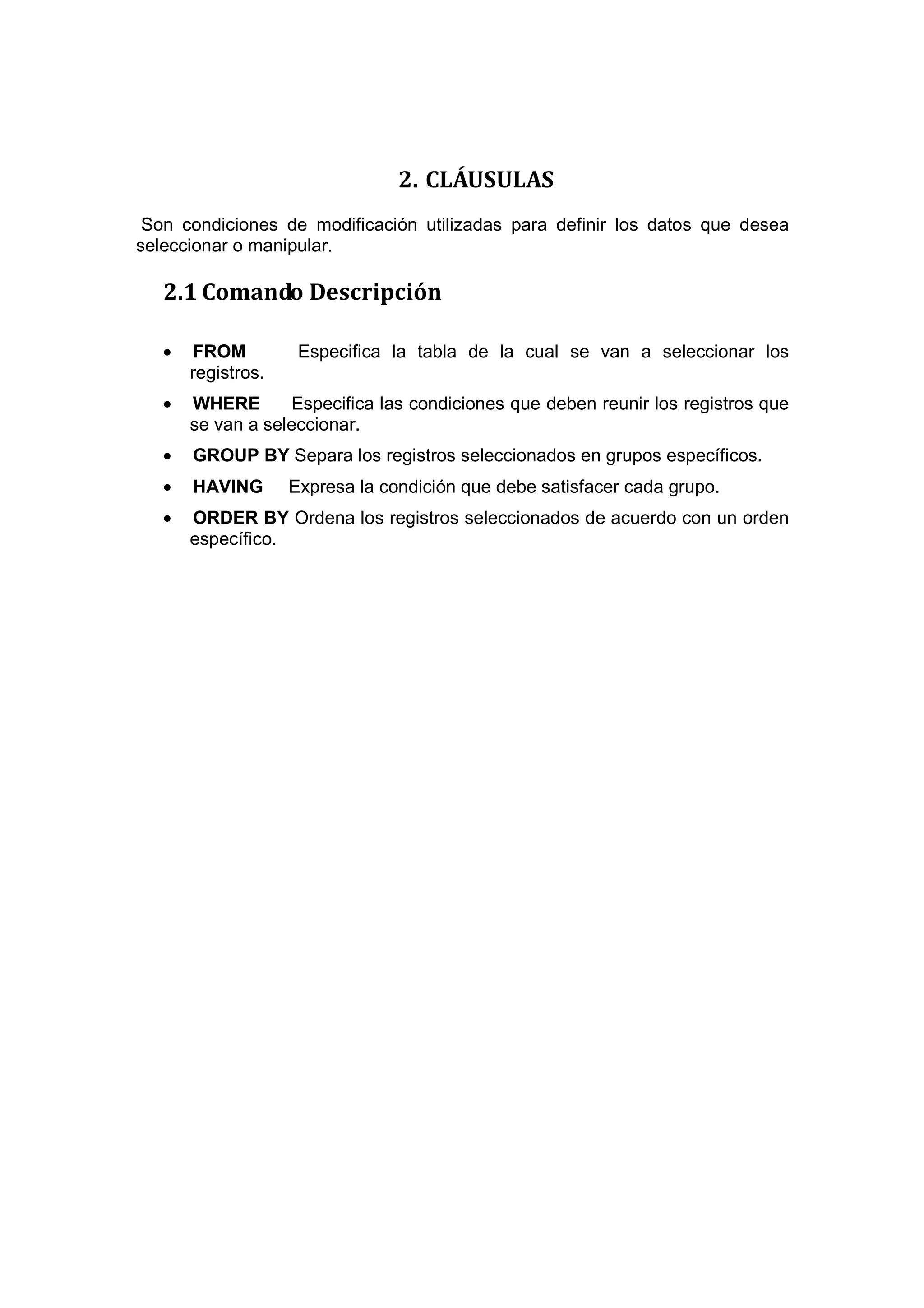 2. CLÁUSULAS
 Son condiciones de modificación utilizadas para definir los datos que desea
seleccionar o manipular.

   2.1 Comando Descripción

   •   FROM          Especifica la tabla de la cual se van a seleccionar los
       registros.
   •   WHERE       Especifica las condiciones que deben reunir los registros que
       se van a seleccionar.
   •   GROUP BY Separa los registros seleccionados en grupos específicos.
   •   HAVING       Expresa la condición que debe satisfacer cada grupo.
   •   ORDER BY Ordena los registros seleccionados de acuerdo con un orden
       específico.
 