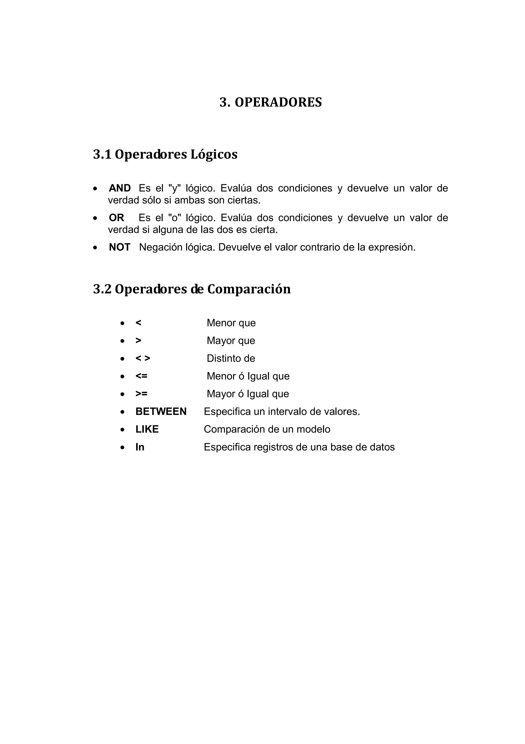 3. OPERADORES


3.1 Operadores Lógicos

•   AND Es el "y" lógico. Evalúa dos condiciones y devuelve un valor de
    verdad sólo si ambas son ciertas.
•   OR Es el "o" lógico. Evalúa dos condiciones y devuelve un valor de
    verdad si alguna de las dos es cierta.
•   NOT Negación lógica. Devuelve el valor contrario de la expresión.



3.2 Operadores de Comparación

      •   <             Menor que
      •   >             Mayor que
      •   <>            Distinto de
      •   <=            Menor ó Igual que
      •   >=            Mayor ó Igual que
      •   BETWEEN       Especifica un intervalo de valores.
      •   LIKE          Comparación de un modelo
      •   In            Especifica registros de una base de datos
 