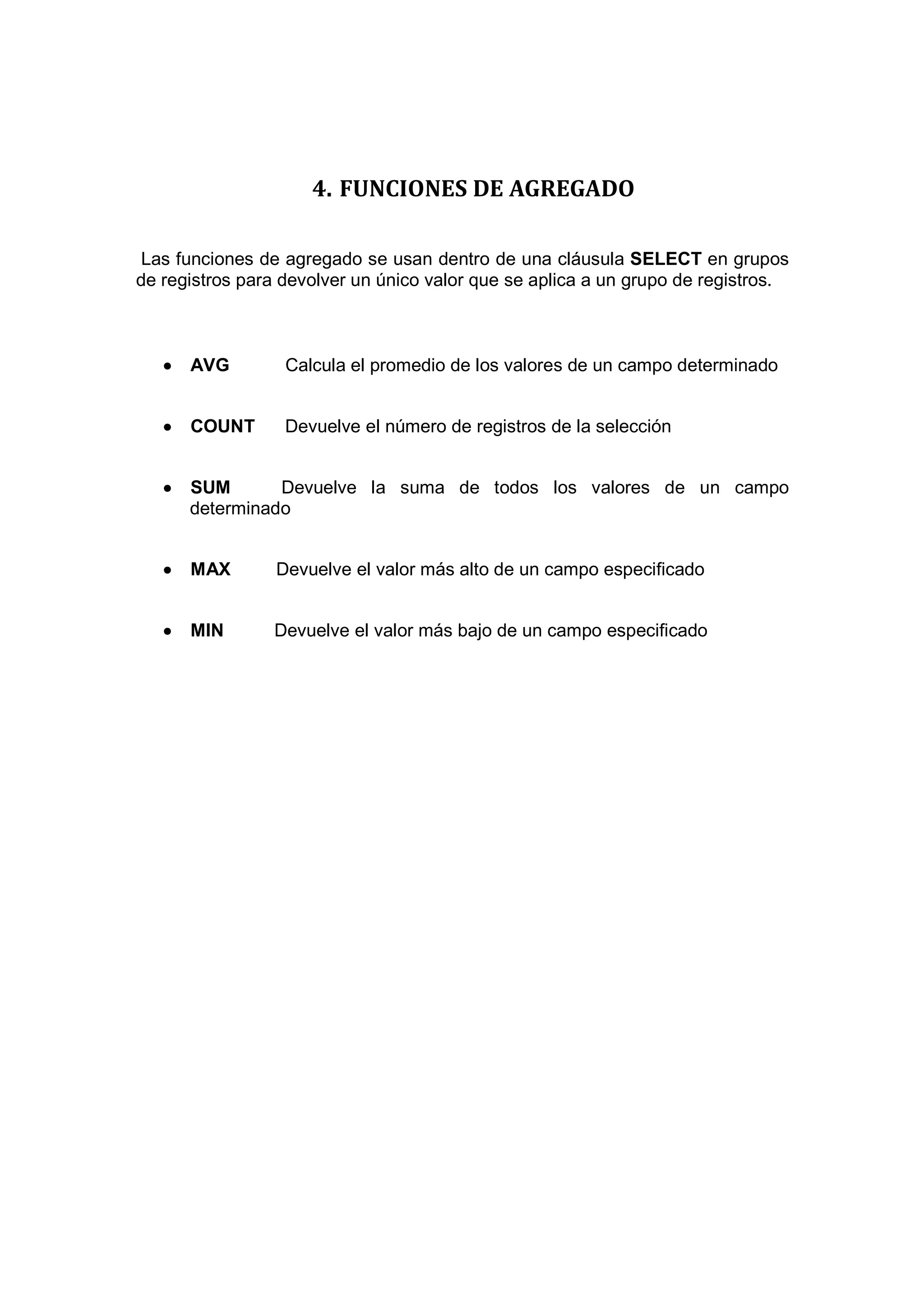 4. FUNCIONES DE AGREGADO

 Las funciones de agregado se usan dentro de una cláusula SELECT en grupos
de registros para devolver un único valor que se aplica a un grupo de registros.



   •   AVG        Calcula el promedio de los valores de un campo determinado


   •   COUNT      Devuelve el número de registros de la selección


   •   SUM       Devuelve la suma de todos los valores de un campo
       determinado


   •   MAX       Devuelve el valor más alto de un campo especificado


   •   MIN      Devuelve el valor más bajo de un campo especificado
 