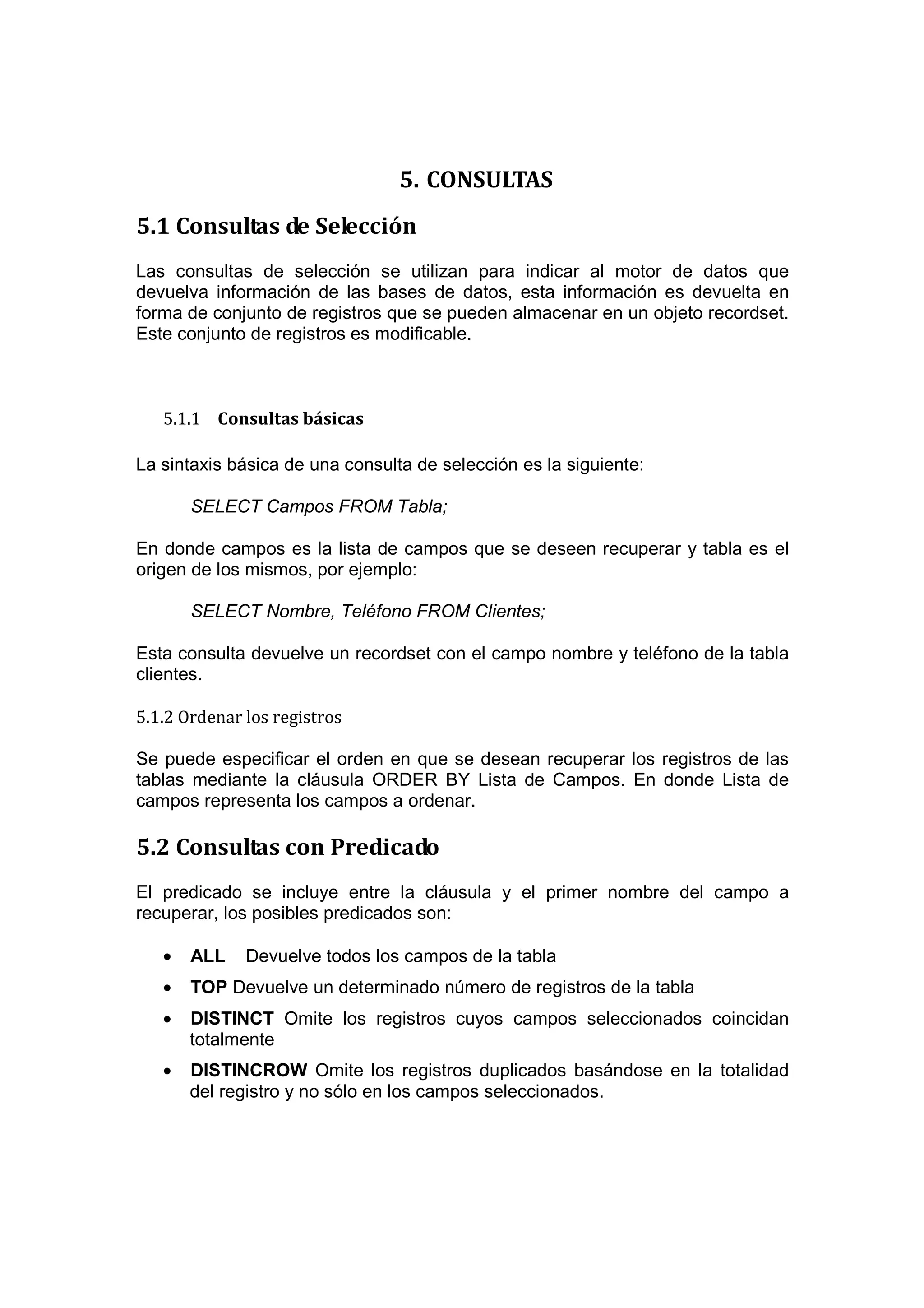 5. CONSULTAS
5.1 Consultas de Selección
Las consultas de selección se utilizan para indicar al motor de datos que
devuelva información de las bases de datos, esta información es devuelta en
forma de conjunto de registros que se pueden almacenar en un objeto recordset.
Este conjunto de registros es modificable.



   5.1.1 Consultas básicas

La sintaxis básica de una consulta de selección es la siguiente:

       SELECT Campos FROM Tabla;

En donde campos es la lista de campos que se deseen recuperar y tabla es el
origen de los mismos, por ejemplo:

       SELECT Nombre, Teléfono FROM Clientes;

Esta consulta devuelve un recordset con el campo nombre y teléfono de la tabla
clientes.

5.1.2 Ordenar los registros

Se puede especificar el orden en que se desean recuperar los registros de las
tablas mediante la cláusula ORDER BY Lista de Campos. En donde Lista de
campos representa los campos a ordenar.

5.2 Consultas con Predicado
El predicado se incluye entre la cláusula y el primer nombre del campo a
recuperar, los posibles predicados son:

   •   ALL    Devuelve todos los campos de la tabla
   •   TOP Devuelve un determinado número de registros de la tabla
   •   DISTINCT Omite los registros cuyos campos seleccionados coincidan
       totalmente
   •   DISTINCROW Omite los registros duplicados basándose en la totalidad
       del registro y no sólo en los campos seleccionados.
 