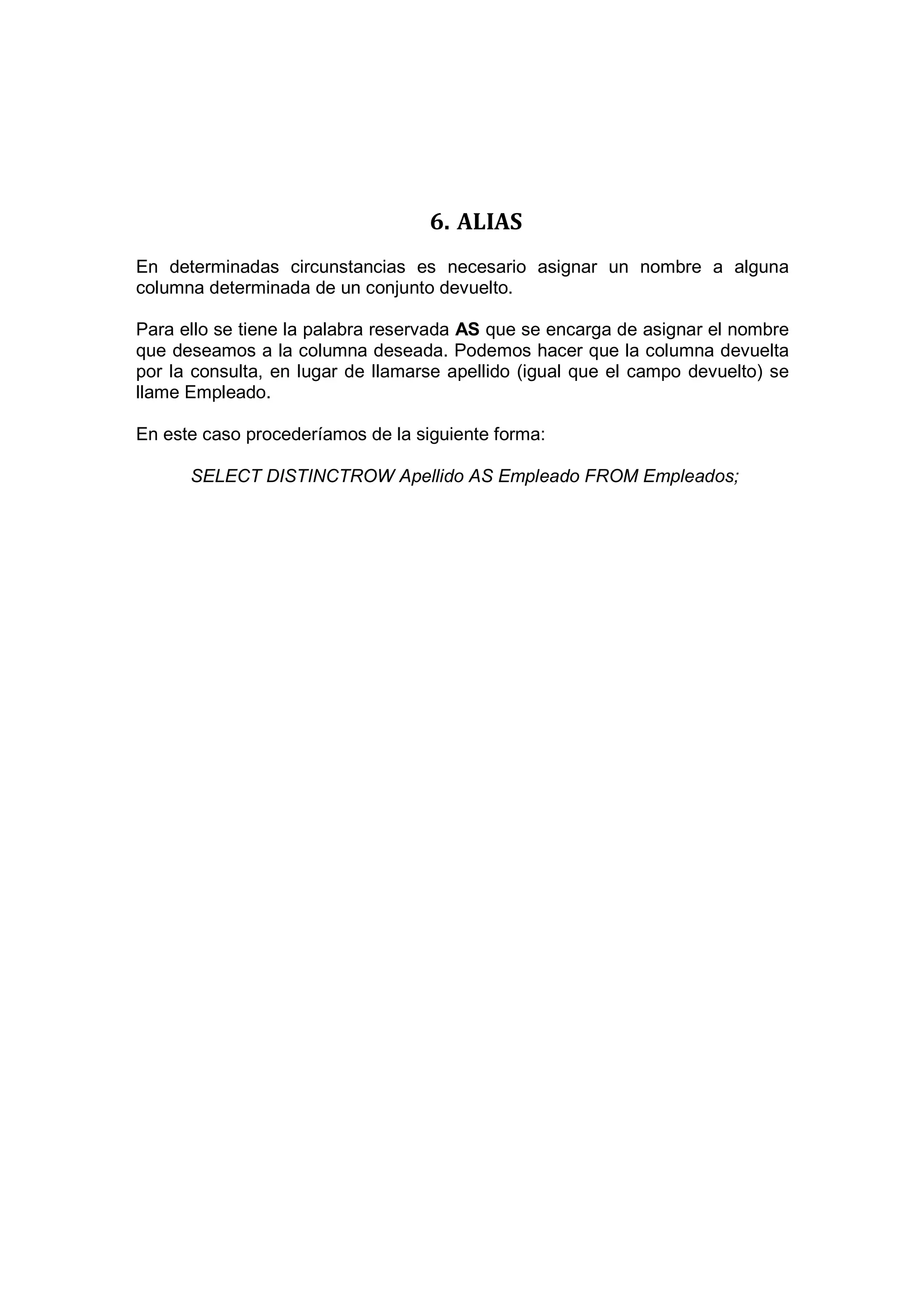 6. ALIAS
En determinadas circunstancias es necesario asignar un nombre a alguna
columna determinada de un conjunto devuelto.

Para ello se tiene la palabra reservada AS que se encarga de asignar el nombre
que deseamos a la columna deseada. Podemos hacer que la columna devuelta
por la consulta, en lugar de llamarse apellido (igual que el campo devuelto) se
llame Empleado.

En este caso procederíamos de la siguiente forma:

      SELECT DISTINCTROW Apellido AS Empleado FROM Empleados;
 