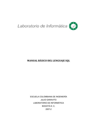 MANUAL BÁSICO DEL LENGUAJE SQL




  ESCUELA COLOMBIANA DE INGENIERÍA
           JULIO GARAVITO
    LABORATORIO DE INFORMÁTICA
            BOGOTÁ D. C.
               2007-2
 