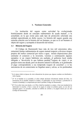 10
1. Nociones Generales
La institución del seguro como actividad ha evolucionado
históricamente desde un concepto rudimentario de ayuda mutual1
, a la
actualidad, en la que existe para cada tipo de protección solicitada una
entidad especializada en dicho suceso. La historia del seguro guarda una
estrecha relación con la historia del ser humano, ya que es el ser humano el
objeto del seguro y acompaña el desarrollo del mismo.
1.1 Historia del Seguro
El Código de Hammurabi hace más de tres mil setecientos años,
estructuró formas rudimentarias de seguro mutual respecto a diversos riesgos
propios del trafico comercial por tierra o agua; incluía disposiciones para
estimular el comercio y la inversión, veremos a continuación algunos
ejemplos: si un viajero babilonio era asaltado, el gobierno local estaba
obligado a “devolverle lo que hubiera perdido”2
(seguro de viaje); si un
granjero tenia una deuda, pero un desastre natural le afectaba, se le perdonaba
el pago correspondiente a esa temporada (seguro de cosecha)3
; y si las
mercancías de un comerciante no llegaban sanas y salvas, se les perdonaban
1
En la época tribal en épocas de crisis alimenticias las piezas que algunos cazaban era distribuida a
todo el grupo.
2
23° Si el bandido no es prendido, el señor robado declarará oficialmente delante del Dios, los
pormenores de lo perdido; después la ciudad y el gobernador en cuyo territorio y jurisdicción se
cometió el bandidaje, le compensarán por todo lo perdido (Código de Hammurabi).
3
48° Si un señor tiene una deuda y si el Dios Adad ha inundado su campo, o bien una inundación ha
destrozado la cosecha, o bien a causa de la sequía el campo no produce grano, en ese año no
entregará grano a su acreedor, cancelará su tablilla de contrato y no pagará interés por ese año
(Código de Hammurabi).
 