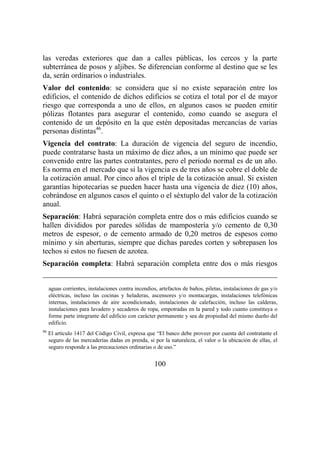 100
las veredas exteriores que dan a calles públicas, los cercos y la parte
subterránea de posos y aljibes. Se diferencian conforme al destino que se les
da, serán ordinarios o industriales.
Valor del contenido: se considera que sí no existe separación entre los
edificios, el contenido de dichos edificios se cotiza el total por el de mayor
riesgo que corresponda a uno de ellos, en algunos casos se pueden emitir
pólizas flotantes para asegurar el contenido, como cuando se asegura el
contenido de un depósito en la que estén depositadas mercancías de varias
personas distintas46
.
Vigencia del contrato: La duración de vigencia del seguro de incendio,
puede contratarse hasta un máximo de diez años, a un mínimo que puede ser
convenido entre las partes contratantes, pero el periodo normal es de un año.
Es norma en el mercado que si la vigencia es de tres años se cobre el doble de
la cotización anual. Por cinco años el triple de la cotización anual. Si existen
garantías hipotecarias se pueden hacer hasta una vigencia de diez (10) años,
cobrándose en algunos casos el quinto o el séxtuplo del valor de la cotización
anual.
Separación: Habrá separación completa entre dos o más edificios cuando se
hallen divididos por paredes sólidas de mampostería y/o cemento de 0,30
metros de espesor, o de cemento armado de 0,20 metros de espesos como
mínimo y sin aberturas, siempre que dichas paredes corten y sobrepasen los
techos si estos no fuesen de azotea.
Separación completa: Habrá separación completa entre dos o más riesgos
aguas corrientes, instalaciones contra incendios, artefactos de baños, piletas, instalaciones de gas y/o
eléctricas, incluso las cocinas y heladeras, ascensores y/o montacargas, instalaciones telefónicas
internas, instalaciones de aire acondicionado, instalaciones de calefacción, incluso las calderas,
instalaciones para lavadero y secaderos de ropa, empotradas en la pared y todo cuanto constituya o
forme parte integrante del edificio con carácter permanente y sea de propiedad del mismo dueño del
edificio.
46
El artículo 1417 del Código Civil, expresa que “El banco debe proveer por cuenta del contratante el
seguro de las mercaderías dadas en prenda, si por la naturaleza, el valor o la ubicación de ellas, el
seguro responde a las precauciones ordinarias o de uso.”
 