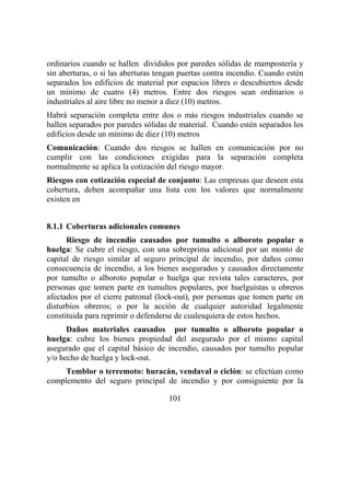 101
ordinarios cuando se hallen divididos por paredes sólidas de mampostería y
sin aberturas, o si las aberturas tengan puertas contra incendio. Cuando estén
separados los edificios de material por espacios libres o descubiertos desde
un mínimo de cuatro (4) metros. Entre dos riesgos sean ordinarios o
industriales al aire libre no menor a diez (10) metros.
Habrá separación completa entre dos o más riesgos industriales cuando se
hallen separados por paredes sólidas de material. Cuando estén separados los
edificios desde un mínimo de diez (10) metros
Comunicación: Cuando dos riesgos se hallen en comunicación por no
cumplir con las condiciones exigidas para la separación completa
normalmente se aplica la cotización del riesgo mayor.
Riesgos con cotización especial de conjunto: Las empresas que deseen esta
cobertura, deben acompañar una lista con los valores que normalmente
existen en
8.1.1 Coberturas adicionales comunes
Riesgo de incendio causados por tumulto o alboroto popular o
huelga: Se cubre el riesgo, con una sobreprima adicional por un monto de
capital de riesgo similar al seguro principal de incendio, por daños como
consecuencia de incendio, a los bienes asegurados y causados directamente
por tumulto o alboroto popular o huelga que revista tales caracteres, por
personas que tomen parte en tumultos populares, por huelguistas u obreros
afectados por el cierre patronal (lock-out), por personas que tomen parte en
disturbios obreros; o por la acción de cualquier autoridad legalmente
constituida para reprimir o defenderse de cualesquiera de estos hechos.
Daños materiales causados por tumulto o alboroto popular o
huelga: cubre los bienes propiedad del asegurado por el mismo capital
asegurado que el capital básico de incendio, causados por tumulto popular
y/o hecho de huelga y lock-out.
Temblor o terremoto: huracán, vendaval o ciclón: se efectúan como
complemento del seguro principal de incendio y por consiguiente por la
 