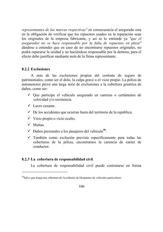 106
representantes de las marcas respectivas" en consecuencia el asegurado esta
en la obligación de verificar que los repuestos usados en la reparación sean
los originales de la empresa fabricante, y así se lo entiende ya "que el
asegurador no se hace responsable por la falta de repuestos en plaza"
dándose a entender que en caso de no encontrarse repuestos originales, no
podrá repararse la unidad y no haciéndose responsable por la demora, para el
efecto debe justificar mediante nota de la firma representante.
8.2.2 Exclusiones
A mas de las exclusiones propias del contrato de seguro de
patrimoniales, como ser el dolo, la culpa grave o el vicio propio. La póliza de
automotores prevé una larga serie de exclusiones a la cobertura genérica de
daños, como ser:
Que participe el vehículo asegurado en carreras o certámenes de
velocidad y/o resistencia.
Lucro cesante.
De los accidentes que ocurran fuera del territorio de la república.
Vicio propio o vicio oculto.
Multas.
Daños personales a los pasajeros del vehículo50
.
También como exclusión prevista específicamente para todas las
coberturas de la póliza, encontramos la carencia de carnet de
conductor.
8.2.3 La cobertura de responsabilidad civil
La cobertura de responsabilidad civil puede contratarse en forma
50
Salvo que tenga una cobertura de Accidentes de Ocupantes de vehículos particulares.
 
