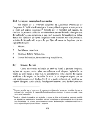 108
8.2.6 Accidentes personales de ocupantes
Por medio de la cobertura adicional de Accidentes Personales de
Ocupantes de Vehículos Particulares, la compañía de seguros se compromete
al pago del capital asegurado52
tomado por el tomador del seguro. La
cantidad de personas cubiertas por esta cobertura esta limitado a la capacidad
del vehículo53
, como así mismo a que en el momento del accidente se hallen
dentro del vehículo, el capital asegurado esta estimado por cada persona a
petición del tomador del seguro, lo que fijará el monto de la prima, por los
siguientes riesgos:
1. Muerte.
2. Perdidas de miembros.
3. Invalidez Total y Permanente.
4. Gastos de Médicos, farmacéuticos y hospitalarios.
8.3 Seguros de robo
Como antecedente histórico, en 1889 se fundó la primera compañía
inglesa de seguro contra robo, normalmente casi ninguna legislación se
ocupó de este riesgo y más bien lo consideraron como atisbos del seguro
marítimo y del seguro de incendio. Se trata de un riesgo de seguro que no
está contemplado en el Código Civil en la parte pertinente del contrato de
seguro. El seguro contra el robo fue objeto de reparos, tanto desde el punto de
52
Debemos recordar que en los seguros de personas no se indemniza la muerte o invalidez, sino que se
estima el valor económico de esa perdida, limitado en algunos casos por el mismo asegurado y otras
veces por el asegurador.
53
Siendo el vehículo destinado al uso particular, el mismo no debe ser destinado al transporte rentable
de personas, en consecuencia, la cantidad máxima estimada en su oportunidad fue de 12 personas
más el conductor. Por lo tanto, la cobertura de accidentes personales para transportes comerciales es
la del seguro obligatorio de accidentes a pasajeros.
 