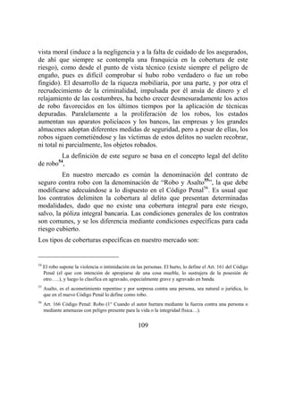 109
vista moral (induce a la negligencia y a la falta de cuidado de los asegurados,
de ahí que siempre se contempla una franquicia en la cobertura de este
riesgo), como desde el punto de vista técnico (existe siempre el peligro de
engaño, pues es difícil comprobar sí hubo robo verdadero o fue un robo
fingido). El desarrollo de la riqueza mobiliaria, por una parte, y por otra el
recrudecimiento de la criminalidad, impulsada por él ansía de dinero y el
relajamiento de las costumbres, ha hecho crecer desmesuradamente los actos
de robo favorecidos en los últimos tiempos por la aplicación de técnicas
depuradas. Paralelamente a la proliferación de los robos, los estados
aumentan sus aparatos policíacos y los bancos, las empresas y los grandes
almacenes adoptan diferentes medidas de seguridad, pero a pesar de ellas, los
robos siguen cometiéndose y las víctimas de estos delitos no suelen recobrar,
ni total ni parcialmente, los objetos robados.
La definición de este seguro se basa en el concepto legal del delito
de robo54
,
En nuestro mercado es común la denominación del contrato de
seguro contra robo con la denominación de “Robo y Asalto55
”, la que debe
modificarse adecuándose a lo dispuesto en el Código Penal56
. Es usual que
los contratos delimiten la cobertura al delito que presentan determinadas
modalidades, dado que no existe una cobertura integral para este riesgo,
salvo, la póliza integral bancaria. Las condiciones generales de los contratos
son comunes, y se los diferencia mediante condiciones específicas para cada
riesgo cubierto.
Los tipos de coberturas específicas en nuestro mercado son:
54
El robo supone la violencia o intimidación en las personas. El hurto, lo define el Art. 161 del Código
Penal (el que con intención de apropiarse de una cosa mueble, lo sustrajera de la posesión de
otro…..), y luego lo clasifica en agravado, especialmente grave y agravado en banda.
55
Asalto, es el acometimiento repentino y por sorpresa contra una persona, sea natural o jurídica, lo
que en el nuevo Código Penal lo define como robo.
56
Art. 166 Código Penal: Robo (1° Cuando el autor hurtara mediante la fuerza contra una persona o
mediante amenazas con peligro presente para la vida o la integridad física…).
 