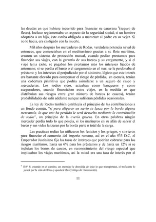 11
las deudas en que hubiere incurrido para financiar su caravana 4
(seguro de
fletes). Incluso reglamentaba un aspecto de la seguridad social, si un hombre
adoptaba a un hijo, éste estaba obligado a mantener al padre en su vejez. Si
no lo hacia, era castigado con la muerte.
Mil años después los mercaderes de Rodas, verdadera potencia naval de
entonces, que comerciaban en el mediterráneo gracias a su flota marítima,
crearon un sistema de protección mutual, cuando pedían prestamos para
financiar sus viajes, con la garantía de sus barcos y su cargamento, y si el
viaje tenía éxito, se pagaban los prestamos más los intereses fijados de
antemano; si se perdía el barco o el cargamento en el mar, se le perdonaba el
préstamo y los intereses al perjudicado por el siniestro, lógico que este interés
era bastante elevado para compensar el riesgo de pérdida, en esencia, tenían
una cobertura primitiva que podría asimilarse a un seguro de casco y
mercaderías. Los rodios ricos, actuaban como banqueros y como
aseguradores, cuando financiaban estos viajes, en la medida en que
distribuían sus riesgos entre gran número de barcos (o cascos), tenían
probabilidades de salir adelante aunque sufrieran pérdidas ocasionales.
La ley de Rodas también establecía el principio de las contribuciones a
un fondo común, “si para aligerar un navío se lanza por la borda alguna
mercancía, lo que uno ha perdido le será devuelto mediante la contribución
de todos”, un principio de la avería gruesa. En otras palabras ningún
mercader perdía todo lo que poseía, si los marineros en su afán de salvar el
barco y sus vidas lanzaran por la borda parte o total de la carga.
Las practicas rodias las utilizaron los fenicios y los griegos, y sirvieron
para financiar el comercio del imperio romano, así en el año 533 D.C. el
Emperador Justiniano fijo las tasas de intereses que podrían cobrarse para los
riesgos marítimos, hasta un 6% para los préstamos y de hasta un 12% si se
incluían los bonos de cascos, en reconocimiento del riesgo especial que
implicaban los viajes marítimos, así la mitad era una tasa de interés por el
4
103° Si estando en el camino, un enemigo le desvalija de todo lo que transportase, el traficante lo
jurará por la vida del Dios y quedará libre(Código de Hammurabi).
 