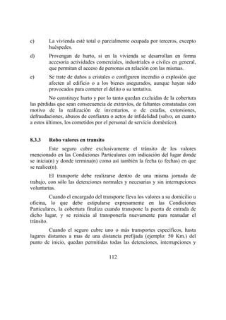 112
c) La vivienda esté total o parcialmente ocupada por terceros, excepto
huéspedes.
d) Provengan de hurto, si en la vivienda se desarrollan en forma
accesoria actividades comerciales, industriales o civiles en general,
que permitan el acceso de personas en relación con las mismas.
e) Se trate de daños a cristales o configuren incendio o explosión que
afecten al edificio o a los bienes asegurados, aunque hayan sido
provocados para cometer el delito o su tentativa.
No constituye hurto y por lo tanto quedan excluidas de la cobertura
las pérdidas que sean consecuencia de extravíos, de faltantes constatadas con
motivo de la realización de inventarios, o de estafas, extorsiones,
defraudaciones, abusos de confianza o actos de infidelidad (salvo, en cuanto
a estos últimos, los cometidos por el personal de servicio doméstico).
8.3.3 Robo valores en transito
Este seguro cubre exclusivamente el tránsito de los valores
mencionado en las Condiciones Particulares con indicación del lugar donde
se inicia(n) y donde termina(n) como así también la fecha (o fechas) en que
se realice(n).
El transporte debe realizarse dentro de una misma jornada de
trabajo, con sólo las detenciones normales y necesarias y sin interrupciones
voluntarias.
Cuando el encargado del transporte lleva los valores a su domicilio u
oficina, lo que debe estipularse expresamente en las Condiciones
Particulares, la cobertura finaliza cuando transpone la puerta de entrada de
dicho lugar, y se reinicia al transponerla nuevamente para reanudar el
tránsito.
Cuando el seguro cubre uno o más transportes específicos, hasta
lugares distantes a mas de una distancia prefijada (ejemplo: 50 Km.) del
punto de inicio, quedan permitidas todas las detenciones, interrupciones y
 
