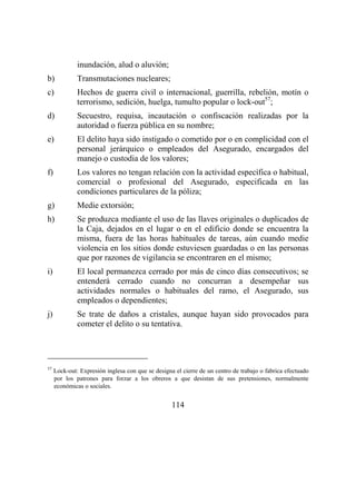 114
inundación, alud o aluvión;
b) Transmutaciones nucleares;
c) Hechos de guerra civil o internacional, guerrilla, rebelión, motín o
terrorismo, sedición, huelga, tumulto popular o lock-out57
;
d) Secuestro, requisa, incautación o confiscación realizadas por la
autoridad o fuerza pública en su nombre;
e) El delito haya sido instigado o cometido por o en complicidad con el
personal jerárquico o empleados del Asegurado, encargados del
manejo o custodia de los valores;
f) Los valores no tengan relación con la actividad específica o habitual,
comercial o profesional del Asegurado, especificada en las
condiciones particulares de la póliza;
g) Medie extorsión;
h) Se produzca mediante el uso de las llaves originales o duplicados de
la Caja, dejados en el lugar o en el edificio donde se encuentra la
misma, fuera de las horas habituales de tareas, aún cuando medie
violencia en los sitios donde estuviesen guardadas o en las personas
que por razones de vigilancia se encontraren en el mismo;
i) El local permanezca cerrado por más de cinco días consecutivos; se
entenderá cerrado cuando no concurran a desempeñar sus
actividades normales o habituales del ramo, el Asegurado, sus
empleados o dependientes;
j) Se trate de daños a cristales, aunque hayan sido provocados para
cometer el delito o su tentativa.
57
Lock-out: Expresión inglesa con que se designa el cierre de un centro de trabajo o fabrica efectuado
por los patrones para forzar a los obreros a que desistan de sus pretensiones, normalmente
económicas o sociales.
 