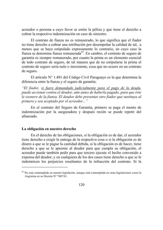 120
acreedor o persona a cuyo favor se emite la póliza y que tiene el derecho a
cobrar la respectiva indemnización en caso de siniestro.
El contrato de fianza no es remunerado, lo que significa que el fiador
no tiene derecho a cobrar una retribución por desempeñar la calidad de tal, a
menos que se haya estipulado expresamente lo contrario, en cuyo caso la
fianza se denomina fianza remunerada65
. En cambio, el contrato de seguro de
garantía es siempre remunerado, por cuanto la prima es un elemento esencial
de todo contrato de seguro, de tal manera que de no estipularse la prima el
contrato de seguro sería nulo o inexistente, cosa que no ocurre en un contrato
de seguro.
El artículo N° 1.481 del Código Civil Paraguayo es la que determina la
diferencia entre la fianza y el seguro de garantía:
“El fiador, si fuere demandado judicialmente para el pago de la deuda,
puede accionar contra el deudor, aún antes de haberla pagado, para que éste
le exonere de la fianza. El deudor debe presentar otro fiador que sustituya al
primero y sea aceptado por el acreedor...”
En el contrato del Seguro de Garantía, primero se paga el monto de
indemnización por la aseguradora y después recién se puede repetir del
afianzado.
La obligación en nuestro derecho
En el derecho de las obligaciones, si la obligación es de dar, el acreedor
tiene derecho a exigir la entrega de la respectiva cosa o si la obligación es de
dinero a que se le pague la cantidad debida, si la obligación es de hacer, tiene
derecho a que se le apremie al deudor para que cumpla su obligación, el
acreedor puede también pedir para que tercero ejecute el hecho convenido a
expensa del deudor; y en cualquiera de los dos casos tiene derecho a que se le
indemnicen los perjuicios resultantes de la infracción del contrato. Si la
65
No está contemplada en nuestra legislación, aunque está contemplada en otras legislaciones como la
Argentina en su Decreto N° 7607/61.
 