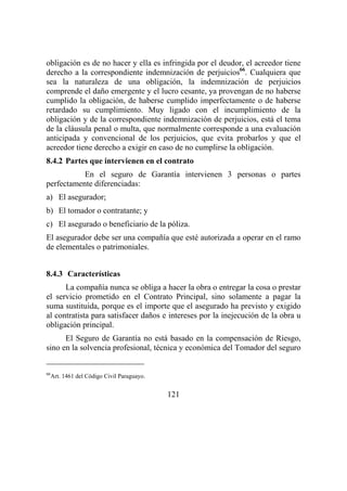 121
obligación es de no hacer y ella es infringida por el deudor, el acreedor tiene
derecho a la correspondiente indemnización de perjuicios66
. Cualquiera que
sea la naturaleza de una obligación, la indemnización de perjuicios
comprende el daño emergente y el lucro cesante, ya provengan de no haberse
cumplido la obligación, de haberse cumplido imperfectamente o de haberse
retardado su cumplimiento. Muy ligado con el incumplimiento de la
obligación y de la correspondiente indemnización de perjuicios, está el tema
de la cláusula penal o multa, que normalmente corresponde a una evaluación
anticipada y convencional de los perjuicios, que evita probarlos y que el
acreedor tiene derecho a exigir en caso de no cumplirse la obligación.
8.4.2 Partes que intervienen en el contrato
En el seguro de Garantía intervienen 3 personas o partes
perfectamente diferenciadas:
a) El asegurador;
b) El tomador o contratante; y
c) El asegurado o beneficiario de la póliza.
El asegurador debe ser una compañía que esté autorizada a operar en el ramo
de elementales o patrimoniales.
8.4.3 Características
La compañía nunca se obliga a hacer la obra o entregar la cosa o prestar
el servicio prometido en el Contrato Principal, sino solamente a pagar la
suma sustituida, porque es el importe que el asegurado ha previsto y exigido
al contratista para satisfacer daños e intereses por la inejecución de la obra u
obligación principal.
El Seguro de Garantía no está basado en la compensación de Riesgo,
sino en la solvencia profesional, técnica y económica del Tomador del seguro
66
Art. 1461 del Código Civil Paraguayo.
 